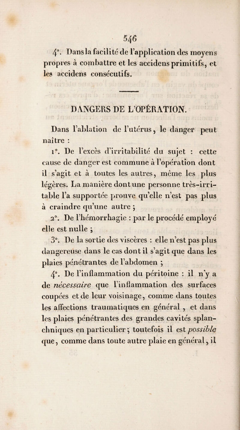 4®. Dans la facilité de l’application des moyens propres à combattre et les accidcns primitifs, et les accidens consécutifs. DANGERS DE L’OPÉRATION. Dans l’ablation de l’utérus, le danger peut naître : 1®. De l’excès d’irritabilité du sujet : cette cause de danger est commune à l’opération dont il s’agit et à toutes les autres, même les plus légères. La manière dont une personne très-irri¬ table l’a supportée prouve qu’elle n’est pas plus à craindre qu’une autre ; 2®. De l’hémorrhagie : par le procédé employé elle est nulle ; 3®. De la sortie des viscères : elle n’est pas plus dangereuse dans le cas dont il s’agit que dans les plaies pénétrantes de l’abdomen ; 4®. De l’inflammation du péritoine : il n y a de nécessaire que rinflammation des surfaces coupées et de leur voisinage, comme dans toutes les affections traumatiques en général , et dans les plaies pénétrantes des grandes cavités splan¬ chniques en particulier *, toutefois il est possible que, comme dans toute autre plaie en général, il