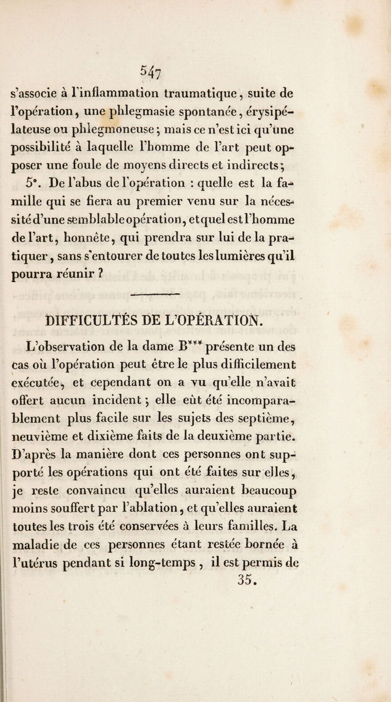 54? s’associe à rinflammation traumatique, suite de l’opération ^ une plilegmasie spontanée, érysipé¬ lateuse ou pliiegmoneuse, mais ce n’est ici qu’une possibilité à laquelle l’homme de l’art peut op^- poser une foule de moyens directs et indirects; 5®. De l’abus de Topération : quelle est la fa^ mille qui se fiera au premier venu sur la néces¬ sité d’une semblable opération, et quel est l’homme de l’art, honnête, qui prendra sur lui de la pra-- tiquer, sans s'entourer de toutes les lumières qu’il pourra réunir ? DIFFICULTÉS DE L’OPÉRATION. L’observation de la dame présente un des cas où l’opération peut être le plus difficilement exécutée; et cependant on a vu qu’elle n’avait offert aucun incident ; elle eût été incompara¬ blement plus facile sur les sujets des septième, neuvième et dixième faits de la deuxième partie. D’après la manière dont ces personnes ont sup¬ porté les opérations qui ont été faites sur elles ^ je reste convaincu qu’elles auraient beaucoup moins souffert par l’ablation, et qu’elles auraient toutes les trois été conservées à leurs familles. La maladie de ces personnes étant restée bornée à l’utérus pendant si long-temps , il est permis de 35.