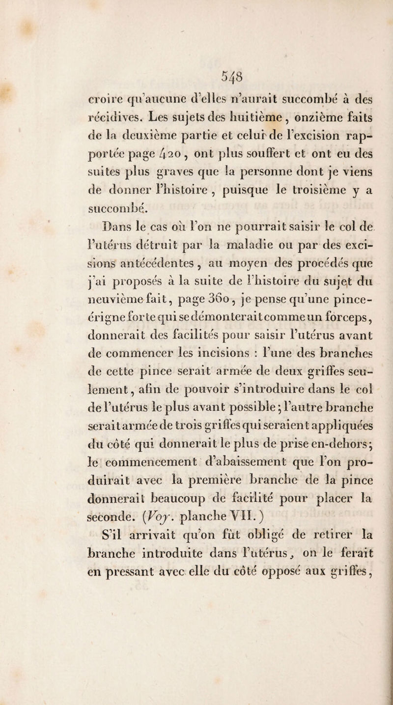 croire qiî’aiiciine d’elles n’aiirait succombe à des récidives. Les sujets des huitième , onzième faits de la deuxieme partie et celur de l’excision rap¬ portée page 420 , ont plus souffert et ont eu des suites plus graves que la personne dont je viens de donner l’histoire , puisque le troisième y a succombé. Dans le cas oii l’on ne pourrait saisir le col de l’utérus détruit par la maladie ou par des exci¬ sions antécédentes, au moyen des procédés que j’ai proposés à la suite de l’histoire du suje^t du neuvième fait, pageSGo, je pense qu’une pince- érigne forte qui se démonterait comme un forceps, donnerait des facilités pour saisir l’utérus avant de commencer les incisions : l’une des branches de cette pince serait armée de deux griffes seu¬ lement , afin de pouvoir s’introduire dans le col de l’utérus le plus avant possible ; l’autre branche serait armée de trois griffes qui seraient appliquées du côté qui donnerait le plus de prise en-dehors; le commencement d’abaissement que l’on pro¬ duirait avec la première branche de la pince donnerait beaucoup de facilité pour placer la seconde. [Voj, planche VIL) S’il arrivait qu’on fût obligé de retirer la branche introduite dans l’utérus^ on le ferait en pressant avec elle du côté opposé aux griffes,