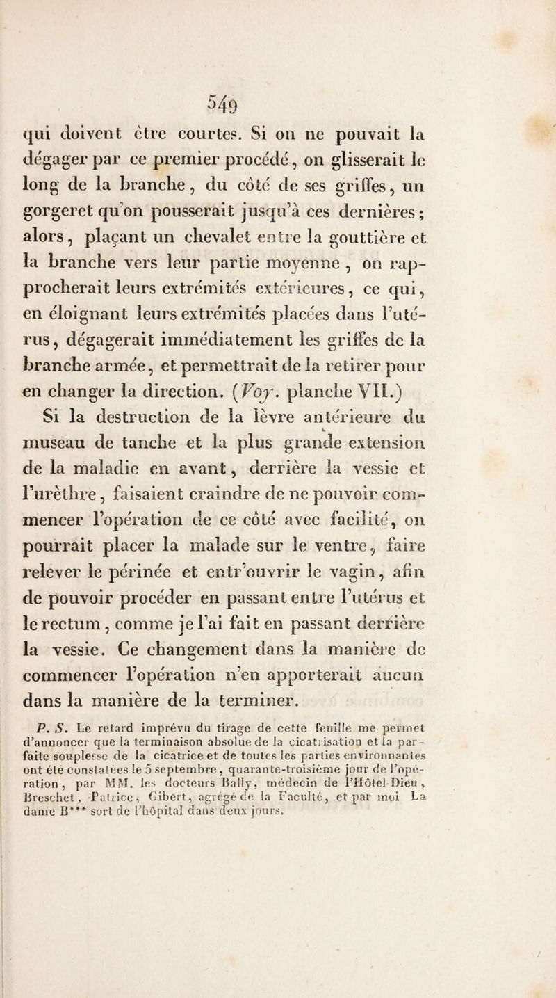 qui doivent être courtes. Si ou ne pouvait la dégager par ce premier procédé, on glisserait le long de la brandie, du coté de ses grilFes, un gorgeret qu’on pousserait jusqu’à ces dernières; alors , plaçant un chevalet entre la gouttière et la branche vers leur partie moyenne , on rap¬ procherait leurs extrémités extérieures, ce qui, en éloignant leurs extrémités placées dans l’uté¬ rus, dégagerait immédiatement les grilFes de la branche armée, et permettrait de la retirer pour en changer la direction. [ Voj. planche Vli.) Si la destruction de la lèvre antérieure du k museau de tanche et la plus grande extension de la maladie en avant, derrière la vessie et l’urèthre, faisaient craindre de ne pouvoir com¬ mencer l’opération de ce côté avec facilité, on pourrait placer la malade sur le ventre, faire relever le périnée et entr’ouvrir le vagin, afin de pouvoir procéder en passant entre l’utérus et le rectum, comme je l’ai fait en passant derfière la vessie. Ce changement dans la manière de commencer l’opération n’en apporterait aucun dans la manière de la terminer. P. s. Le retard imprévu du tirage de cette feuille me permet d’annoncer que !a terminaison absolue de la cicatrisation et la par¬ faite souplesse de la cicatrice et dé toutes les parties enviromian les ont été constatées le 5 septembre , quarante-troisième jour de l’opé¬ ration , par Mftî. les docteurs Lally, médecin de l’Hôtel-Dieu » lireschet^ Patrice, Cibert, agrégé tle la Faculté, et par moi La dame sort de TbOpital dans deux jours.