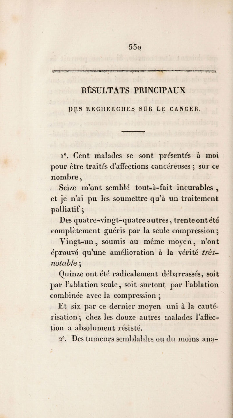 55q RÉSULTATS PRINCIPAUX PES UECHEriCIIES SÜR LE CANCER. î®. Cent maladies se sont présentes à mot pour être traités d’alFections cancéreuses i sur ce nombre, Seize m’ont semblé tout-à-fait incurables , et je n’ai pu les soumettre qu’à un traitement palliatif ; Des quatre-vingt-quatre autres, trenteontété complètement guéris par la seule compression ; Vingt-un, soumis au même moyen, n’ont éprouve qu’une amélioration à la vérité très--^ notable ; Quinze ont été radicalement débarrassés, soit par l’ablation seule, soit surtout par l’ablation combinée avec la compression ^ Et six par ce dernier moyen uni à la cauté¬ risation; chez les douze autres malades l’affec¬ tion a absolument résisté. 2°. Des tumeurs semblables ou du moins ana-