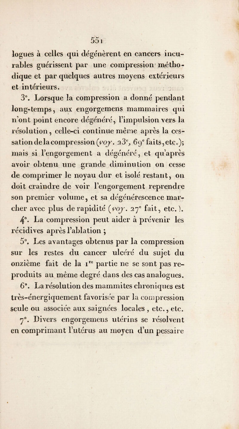 logues à celles qui dégénèrent en cancei'S incu¬ rables guérissent par une compression métho¬ dique et par quelques autres moyens extérieurs et intérieurs. 3®. Lorsque la compression a donné pendant long-temps, aux engorgemens mammaires qui n’ont point encore dégénéré, l’impulsion vers la résolution, celle-ci continue même après la ces¬ sation de la compression (roj'. 33% 69®faits,etc.); mais si l’engorgement a dégénéré, et qu’après avoir obtenu une grande diminution on cesse de comprimer le noyau dur et isolé restant, on doit craindre de voir l’engorgement reprendre son premier volume, et sa dégénérescence mar¬ cher avec plus de rapidité (coj . 27® fait, etc.). 4°. La compression peut aider à prévenir les récidives après l’ablation ; 5% Les avantages obtenus par la compression sur les restes du cancer ulcéré du sujet du onzième fait de la i*® partie ne se sont pas re¬ produits au même degré dans des cas analogues. 6®. La résolution des mammites chroniques est très-énergiquement favorisée par la compression seule ou associée aux saignées locales , etc., etc. 7®. Divers engorgemens utérins se résolvent en comprimant l’utérus au moyen d’un pessaire