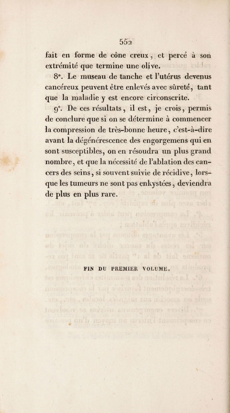 fait en forme de cône creux , et perce à son extrémité que termine une olive. 8®. Le museau de tanche et l’utérus devenus cancéreux peuvent être enlevés avec sûreté, tant que la maladie y est encore circonscrite. 9®. De ces résultats, il est, je crois, permis de conclure que si on se détermine à commencer la compression de très-bonne heure, c’est-à-dire avant la dégénérescence des engorgemens qui en sont susceptibles, on en résoudra un plus grand nombre, et que la nécessité de l’ablation des can¬ cers des seins, si souvent suivie de récidive, lors¬ que les tumeurs ne sont pas enkystées, deviendra de plus en plus rare. FIN DU PREMIER VOLUME,
