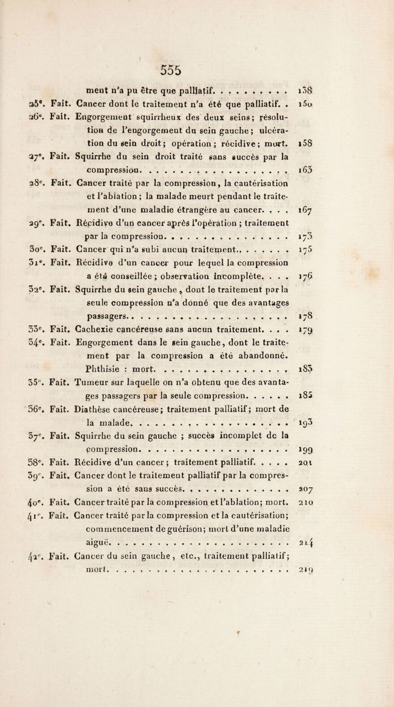 555 ment n’a pu être que palliatif. . .. a5®. Fait. Cancer dont le traitement n’a été que palliatif. . iSo Fait. Engorgement squirrheux des deux seins; résolu¬ tion de l’engorgement du sein gauche; ulcéra¬ tion du sein droit; opération; récidive; mort. i58 37®. Fait. Squirrhe du sein droit traité sans succès par la compression.. ... 28®. Fait. Cancer traité par la compression, la cautérisation et i’abiation ; la malade meurt pendant le traite¬ ment d’une maladie étrangère au cancer. . . . 167 29®. Fait. Répidivo d’un cancer après l’opération ; traitement par la compression. 173 3o®. Fait. Cancer qui n’a subi aucun traitement.. ...... l'jS 3i®. Fait. Récidive d’un cancer pour lequel la compression a été conseillée ; observation incomplète. ... 176 32°. Fait. Squirrhe du sein gauche , dont le traitement parla 1 seule compression n’a donné que des avantages passagers.. *78 33°. Fait. Cachexie cancéreuse sans aucun traitement. ... 179 34°. Fait. Engorgement dans le sein gauche, dont le traite¬ ment par la compression a été abandonné. Phthisie : mort.• • .. 35°. Fait. Tumeur sur laquelle on n’a obtenu que des avanta¬ ges passagers par la seule compression.i85 36°. Fait. Diathèse cancéreuse; traitement palliatif; mort de la malade. 193 37°. Fait. Squirrhe du sein gauche ; succès incomplet de la pompression. 199 58®. Fait. Récidive d’un cancer ; traitement palliatif. .... 201 39®. Fait. Cancer dont le traitement palliatif par la compres¬ sion a été sans succès. .. 207 4o®. Fait. Cancer traité par la compression et l’ablation; mort. 2îo 41®. Fait. Cancer traité par la compression et la cautérisation; commencement de guérison; mort d’une maladie aiguë. 214 42®. Fait. Cancer du sein gauche, etc., traitement palliatif ; mort. 219 N V