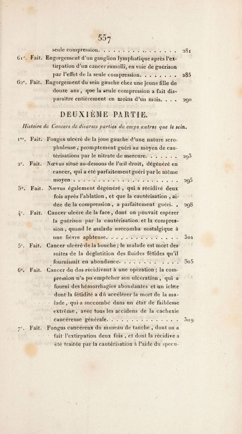 28i seule compression. Fait. Engorgement d’un ganglion lymphatique après l’ex¬ tirpation d’un cancer ramolli, en voie de guérison par l’effet de la seule compression. 285 62*. Fait. Engorgement du sein gauche chez une jeune fille de douze ans , que la seule compression a fait dis¬ paraître entièrement en moins d’un mois. . . . 290 DEUXIÈME PARTIE. Histoire de Cancers de diverses parties dit corps autres que le sein. Fait. Fongus ulcéré de la joue gauche d’une nature scro- phuleuse , promptement guéri au moyen de cau¬ térisations par le nitrate de mercure.. 295 2^. Fait. Nœvus situé au-dessous de l’œil droit, dégénéré en cancer, qui a été parfaitement guéri parle ntême moyen..agS 3*^. Fait. Nrevus également dégénéré , qui a récidivé deux fois après l’ablation, et que la cautérisation , ai¬ dée de la compression , a parfaitement guéri. , 298 4®. Fait. Cancer ulcéré de la face , dont on pouvait espérer fa guérison par la cautérisation, et la compres¬ sion, quand le malade succomba nostalgique à une fièvre aphteuse. . 3oi 5®. Fait. Cancer ulcéré de la houche ; le malade est mort des suites de la déglutition des fluides fétides qu’il fournissait en abondance.3o5 6^. Fait. Cancer du dos récidivant à une opération ; la com¬ pression n’a pu empêcher son ulcération , qui a fourni des hémorrhagies abondantes et un ichtor dont la fétidité a dû accélérer la mort de la ma¬ lade, quia succombé dans un état de faiblesse extrême, avec tous les accidens de la cachexie cancéreuse générale. 3og 7*^. Fait. Fongus cancéreux du museau de tanche , dont on a fait l’extirpation deux fois , et dont la récidive a été traitée par la cautérisation à l’aide du specu-