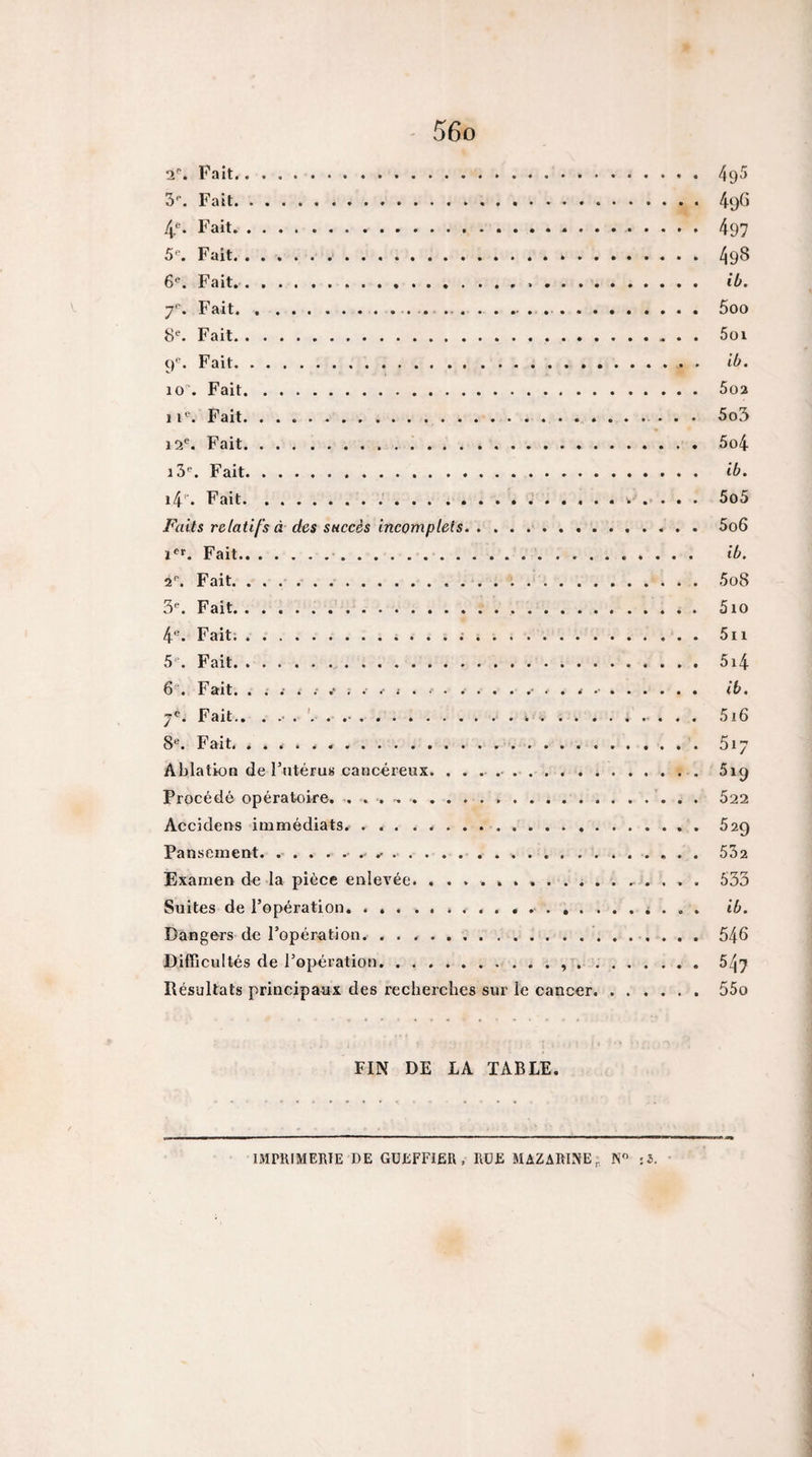 a''. Fait. 495 S**. Fait. 49G 4*^. Fait. 497 S'-. Fait. 498 6^. Fait.. ib. 7*'. Fait... ... . . . ..5oo 8^ Fait. 5üi 9^. Fait. ib. 10. Fait. 5o2 1Fait. 5o3 12*^. Fait. . 5o4 l3^ Fait. Ib. l4^ Fait.* . . . . 5o5 Faits relatifs à des succès incomplets. 5o6 Fait. ib. 2'’. Fait. .. 5o8 S*. Fait.... 510 4®. Fait:. 5ii 5'“. Fait. 5i4 6*^. Fait. ib. 7®. Fait,. 5i6 8®. Fait. 517 Ablation de Futérus cancéreux. .. 519 Procédé opératoire. .. 622 Accidens immédiats.... 629 Pansement. .. 532 Examen de la pièce enlevée.... . . . . 533 Suites de l’opération, .. i . . . ib. Dangers de l’opération. 546 Difficultés de l’opération.. ....... 547 Résultats principaux des recherches sur le cancer.55o FIN DE LA TABLE. IMPRIMERIE DE GüEFFlËR , RÜE MAZARINE,. N :5. •