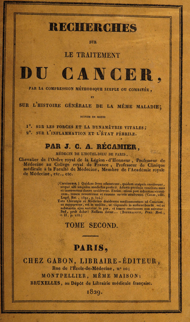 SUE LE TRAITEMENT DU CANCER, PAR LA COMPRESSION METHODIQUE SIMPLE OU COMBINEE , ET SUE l’histoire générale de la même maladie; SUIVIES DE NOTES 1°. SLR LES FORCES ET LA DYNAMÉTRIE VITALES J 2°. sur l’inflammation et l’état férrile. \ • PAR J. C. A. RÉGAMIER, MÉDECIN DE L’ROTEL-DIEU DE PARIS, Chevalier de l’Ordre royal de la Légion - d’ïïonneur , Professeur de Médecine au Collège royal de France , Professeur de Clinique médicale à la Faculté de Médecine, Membre de l’Académie royale de Médecine, etc., etc. (Carcinoma. ) Quidam ferro adusseiunt . quidam scalpelo exsiderunt, uequè ufii uncjuàm medicînaproficit. Adustü proiinùs concitata sum et increverunt donec occiderenl. Excisa , etiam post inductam cicatri- cem, tamen reverterunt et causam mortis atlulerunt. (CEL*B,edit. Lugd. Bat. , 1592 , p. 624.) Tota Chirurgia et Medicina desiderant medicamentum ad Cancrum, ut suppmetur, vel in ambitu, ut rliquaudô in anlhracibiis fit. veiut subslantia ejus vertatur in pus , et tamen continuum non salvalur : Sed, proh dolorJ Nulïum datur.... ( Boerhaavius, Prax. t. II, p. *38.) TOME SECOND. PARIS, CHEZ GABON, LIBRAIRE-ÉDITEUR, Rue de l’École-de-Médecine, n° 10; MONTPELLIER, MÊME MAISON; BRUXELLES, (tu Dépôt de Librairie médicale française. 1829.