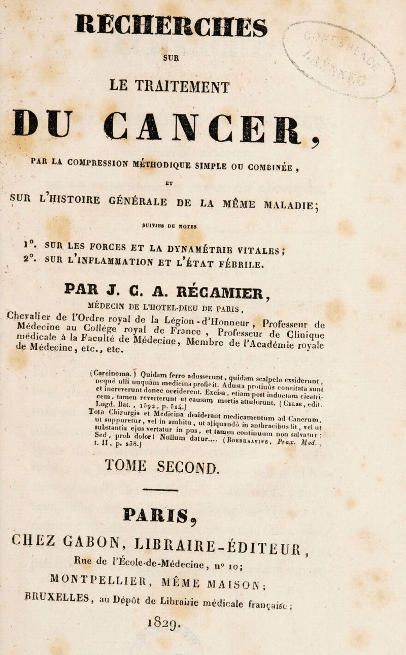 SUR LE TRAITEMENT \ DU CANCER, PAR LA COMPRESSION METHODIQUE SIMPLE OU COMBINÉE , ET SUR L HISTOIRE GÉNÉRALE DE LA MÊME MALADIE; SUIVIES DB If OTES 1^. SUR LES FORCES ET LA DYNAMÉTRIE VITALES,* 2°. SUR L’INFLAMMATION ET l’ÉTAT FÉBRILE. PAR J. C. A. RÉCAMIER, MÉDECIN DE L’HOTEL-piEÜ DE PARIS CMétd„eeau^oîl%re0yar1oydae| Profes“r ÿÊfctt it::'ïd: ***• &gt; «rerâ:œ$ (Carcinoma. [ Quidam ferro adusseium m.Sd«m c i i Lugd.ÏÏ.e causan* mortis at,L|ierunt. (CÎÎLTÆ SuWantia »., ..I », ri,: PLT' NuUuJ?Æ; TOME SECOND. PARIS, CHEZ CARON, LIBRAIRE-ÉDITEUR, Iîue de I Écoie-dc-Médecinc, n 10; MONTPELLIER, MÊME MAISON; BRUXELLES, au Dépût de Librairie médicale française; 1829.