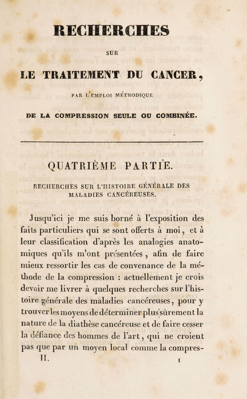 SUR LE TRAITEMENT DU CANCER, PAR L’EMPLOI METHODIQUE DE LA COMPRESSION SEULE OU COMBINÉE. QUATRIÈME PARTIE. RECHERCHES SUR L’HISTOIRE GÉNÉRALE DES MALADIES CANCÉREUSES. Jusqu’ici je me suis borné à l’exposition des faits particuliers qui se sont offerts à moi, et à leur classification d’après les analogies anato¬ miques qu’ils m’ont présentées , afin de faire mieux ressortir les cas de convenance de la mé¬ thode de la compression : actuellement je crois devoir me livrer à quelques recherches sur l’his¬ toire générale des maladies cancéreuses, pour y trouver les moyens de déterminer plus sûrement la nature de la diathèse cancéreuse et de faire cesser la défiance des hommes de l’art, qui ne croient pas que par un moyen local comme la compres- II.