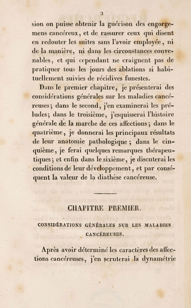 S sion on puisse obtenir la guérison des engorge- mens cancéreux, et de rassurer ceux qui disent en redouter les suites sans l’avoir employée, ni de la manière, ni dans les circonstances conve¬ nables, et qui cependant ne craignent pas de pratiquer tous les jours des ablations si habi¬ tuellement suivies de récidives funestes. Dans le premier chapitre, je présenterai des considérations générales sur les maladies cancé¬ reuses*, dans le second, j’en examinerai les pré¬ ludes; dans le troisième, j’esquisserai l’histoire générale de la marche de ces affections *, dans le quatrième, je donnerai les principaux résultats de leur anatomie pathologique ; dans le cin¬ quième, je ferai quelques remarques thérapeu¬ tiques; et enfin dans le sixième, je discuterai les conditions de leur développement, et par consé¬ quent la valeur de la diathèse cancéreuse. CHAPITRE PREMIER. CONSIDÉRATIONS GÉNÉRALES SUR LES MALADIES CANCÉREUSES. Après avoir déterminé les caractères des affec¬ tions cancéreuses, j’en scruterai la dynamétrie t