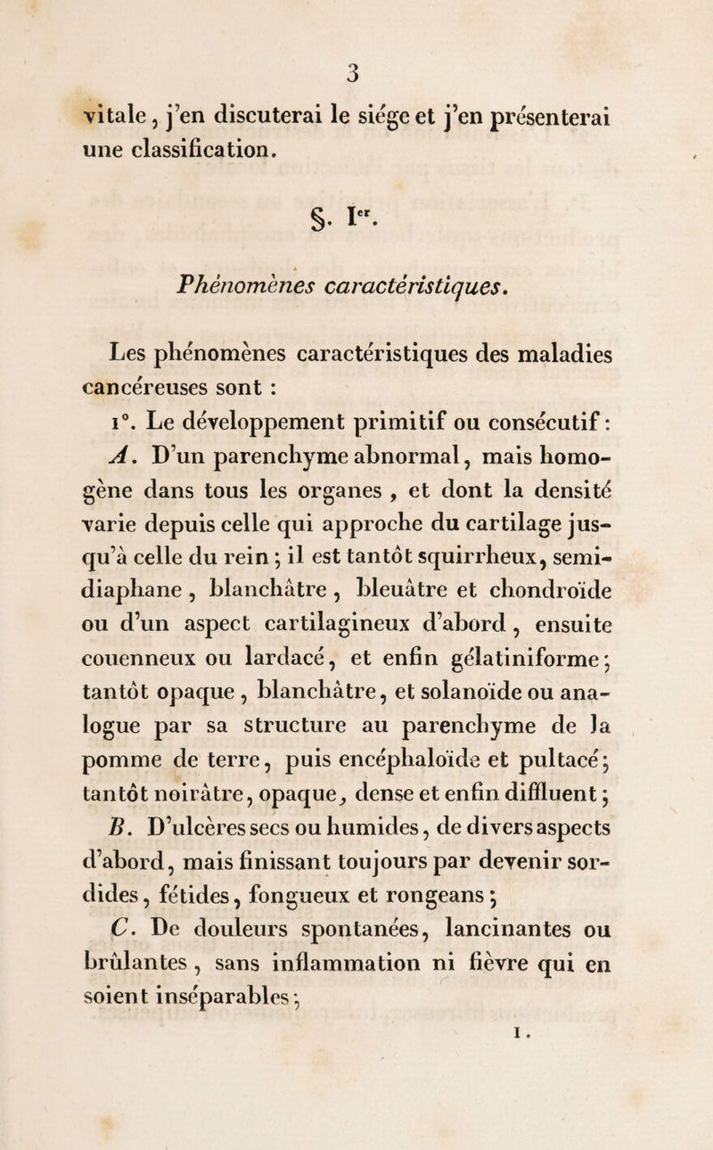 vitale, j’en discuterai le siège et j’en présenterai une classification. S- *er- Phénomènes caractéristiques. Les phénomènes caractéristiques des maladies cancéreuses sont : i°. Le développement primitif ou consécutif: A. D’un parenchyme abnormal, mais homo¬ gène dans tous les organes , et dont la densité varie depuis celle qui approche du cartilage jus¬ qu’à celle du rein ; il est tantôt squirrheux, semi- diaphane , blanchâtre , bleuâtre et chondroïde ou d’un aspect cartilagineux d’abord, ensuite couenneux ou lardacé, et enfin gélatiniforme ) tantôt opaque , blanchâtre, et solanoide ou ana¬ logue par sa structure au parenchyme de la pomme de terre, puis encéphaloïde et pultacé j tantôt noirâtre, opaque,, dense et enfin difîïuent ; B. D’ulcères secs ou humides, de divers aspects d’abord, mais finissant toujours par devenir sor¬ dides , fétides, fongueux et rongeans ; C. De douleurs spontanées, lancinantes ou brûlantes, sans inflammation ni fièvre qui en soient inséparables', i.