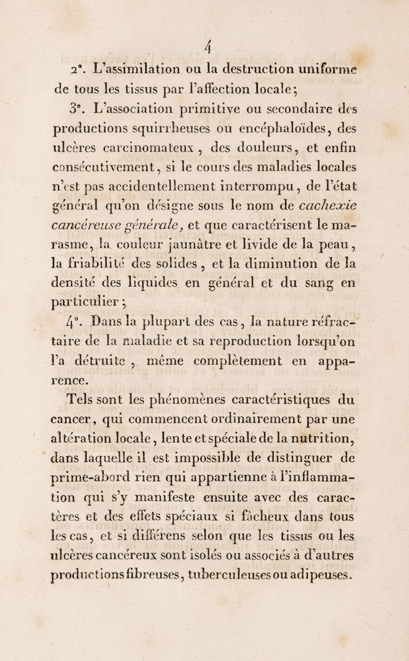 2®. L’assimilation ou la destruction uniforme de tous les tissus par l’affection locale; 3°. L’association primitive ou secondaire des productions squirrheuses ou encéphaloïdes, des ulcères carcinomateux, des douleurs, et enfin consécutivement, si le cours des maladies locales n’est pas accidentellement interrompu, de l’e'tat général qu’on désigne sous le nom de cachexie cancéreuse générale, et que caractérisent le ma¬ rasme, la couleur jaunâtre et livide de la peau, la friabilité clés solides , et la diminution de la densité des liquides en général et du sang en particulier ; 4°. Dans la plupart des cas, la nature réfrac¬ taire de la maladie et sa reproduction lorsqu’on l’a détruite , même complètement en appa¬ rence. Tels sont les phénomènes caractéristiques du cancer, qui commencent ordinairement par une altération locale, lente et spéciale de la nutrition, dans laquelle il est impossible de distinguer de prime-abord rien qui appartienne à l’inflamma¬ tion qui s’y manifeste ensuite avec des carac¬ tères et des effets spéciaux si fâcheux dans tous les cas, et si différens selon que les tissus ou les ulcères cancéreux sont isolés ou associés à d’autres productionsfibreuses, tuberculeuses ou adipeuses.