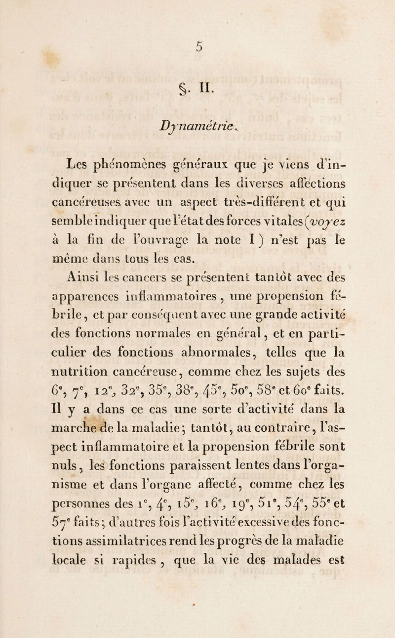 §• II. Djnamêtrie.. Les phénomènes généraux que je viens d in¬ diquer se présentent dans les diverses affections cancéreuses avec un aspect très-différent et qui semble indiquer que l’état des forces vitales (voyez à la fin de l’ouvrage la note I ) nest pas le même dans tous les cas. Ainsi les cancers se présentent tantôt avec des apparences inflammatoires , une propension fé¬ brile , et par conséquent avec une grande activité des fonctions normales en général, et en parti¬ culier des fonctions abnormales, telles que la nutrition cancéreuse, comme chez les sujets des 6e, 7% 12% 3a% 35e, 38e, 45% 5o% 58e et 6oe faits. 11 y a dans ce cas une sorte d’activité dans la marche de la maladie*, tantôt, au contraire, l’as¬ pect inflammatoire et la propension fébrile sont nuis, les fonctions paraissent lentes dans l’orga¬ nisme et dans l’organe affecté, comme chez les personnes des ie, 4% i5% 16% 19e, 5ie, 54% 55eet 5ye faits; d’autres fois l’activité excessive des fonc¬ tions assimilatrices rend les progrès de la maladie locale si rapides , que la vie des malades est