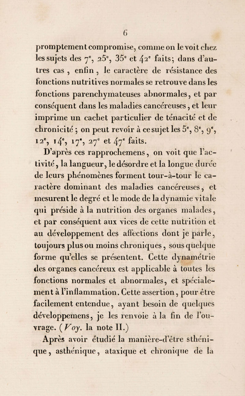 promptement compromise, comme on le voit chez les sujets des 7% 25e, 35e et 42e faits*, dans d’au¬ tres cas , enfin , le caractère de résistance des fonctions nutritives normales se retrouve dans les fonctions parenchymateuses abnormales, et par conséquent dans les maladies cancéreuses, et leur imprime un cachet particulier de ténacité et de chronicité 5 on peut revoir à ce sujet les 5e, 8e, 9% 12e, 14% 17% 27e et 47e faits. D’après ces rapprochemens, on voit que l’ac¬ tivité , la langueur , le désordre et la longue durée de leurs phénomènes forment tour-à-tour le ca¬ ractère dominant des maladies cancéreuses, et mesurent le degré et le mode de ladÿnamie vitale qui préside à la nutrition des organes malades, et par conséquent aux vices de cette nutrition et au développement des affections dont je parle, toujours plus ou moins chroniques, sous quelque forme qu’elles se présentent. Cette dynamétrie des organes cancéreux est applicable à toutes les fonctions normales et abnormales, et spéciale¬ ment à l’inflammation. Cette assertion, pour être facilement entendue, ayant besoin de quelques développemens, je les renvoie à la fin de l’ou¬ vrage. ( Voy. la note II.) Après avoir étudié la manière-d être sthéni¬ que, asthénique, ataxique et chronique de la