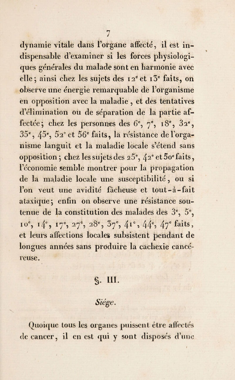 dynamie vitale dans l’organe affecté, il est in¬ dispensable d’examiner si les forces physiologi¬ ques générales du malade sont en harmonie avec elle; ainsi chez les sujets des 12e et i3e faits, on observe une énergie remarquable de l’organisme en opposition avec la maladie , et des tentatives d’élimination ou de séparation de la partie af¬ fectée; chez les personnes des 6e, 7% 18e, 32e, 35e, 45e, 52e et 56e faits, la résistance de l'orga¬ nisme languit et la maladie locale s’étend sans opposition ; chez les sujets des 25e, 42e et 5oe faits, l’économie semble montrer pour la propagation de la maladie locale une susceptibilité, ou si l’on veut une avidité fâcheuse et tout-à-fait ataxique; enfin on observe une résistance sou¬ tenue de la constitution des malades des 3e, 5e, io% 14e, 17% 27% 28e, 37% 4Ie, 44% 47e faits, et leurs affections locales subsistent pendant de longues années sans produire la cachexie cancé¬ reuse. §. 111. Siège. Quoique tous les organes puissent être affectés de cancer, il en est qui y sont disposés d’une