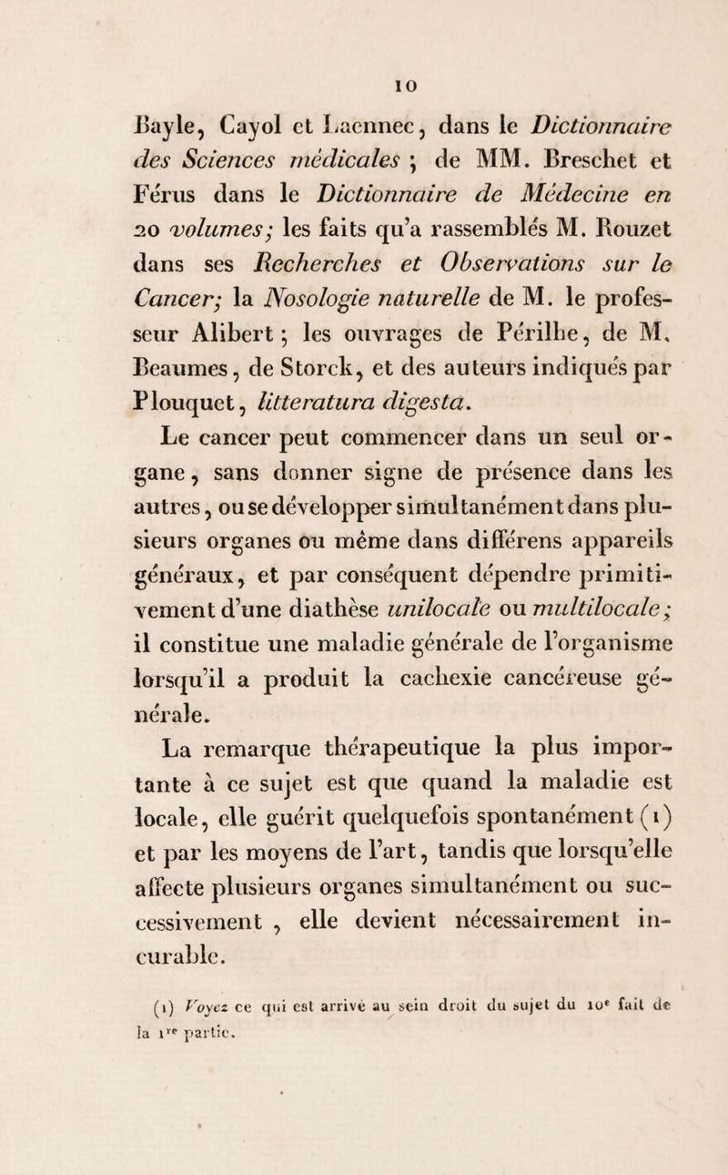 Bayle, Cayol et Laennec, clans le Dictionnaire des Sciences médicales \ de MM. Breschet et Férus dans le Dictionnaire de Médecine en 20 volumes; les faits qu’a rassemblés M. Rouzet dans ses Recherches et Observations sur le Cancer; la Nosologie naturelle de M. le profes¬ seur Alibert \ les ouvrages de Périlhe, de M. Beaumes, de Storek, et des auteurs indiqués par Plouquet, litteratura digesta. Le cancer peut commencer dans un seul or¬ gane , sans donner signe de présence dans les autres, ou se développer simultanément dans plu¬ sieurs organes ou même dans différens appareils généraux, et par conséquent dépendre primiti¬ vement d’une diathèse uniloculé ou multilocale; il constitue une maladie générale de l’organisme lorsqu’il a produit la cachexie cancéreuse gé¬ nérale. La remarque thérapeutique la plus impor¬ tante à ce sujet est que quand la maladie est locale, elle guérit quelquefois spontanément (i) et par les moyens de l’art, tandis que lorsqu’elle affecte plusieurs organes simultanément ou suc¬ cessivement , elle devient nécessairement in¬ curable. (1) Voyez ce qui est arrivé au sein droit du sujet du 10e fait de la irc partie.