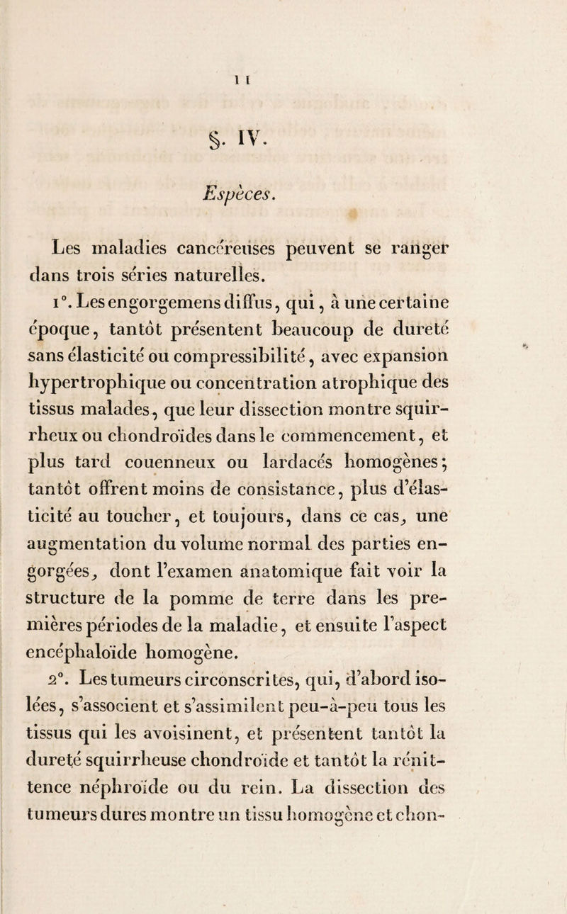 1 l S- IV. Especes. Les maladies cancéreuses peuvent se ranger dans trois séries naturelles. i°. Les engorgemens diffus, qui, à une certaine époque, tantôt présentent beaucoup de dureté sans élasticité ou compressibilité, avec expansion hypertrophique ou concentration atrophique des tissus malades, que leur dissection montre squir¬ rheux ou chondroïdes dans le commencement, et plus tard couenneux ou lardacés homogènes; tantôt offrent moins de consistance, plus d’élas¬ ticité au toucher, et toujours, dans ce cas, une augmentation du volume normal des parties en¬ gorgées ^ dont l’examen anatomique fait voir la structure de la pomme de terre dans les pre¬ mières périodes de la maladie, et ensuite l’aspect encéphaloïde homogène. 2°. Les tumeurs circonscrites, qui, d’abord iso¬ lées, s’associent et s’assimilent peu-à-peu tous les tissus qui les avoisinent, et présentent tantôt la dureté squirrheuse chondroïde et tantôt la rénit- tence néphroïde ou du rein. La dissection des tumeurs dures montre un tissu homogène et chon-