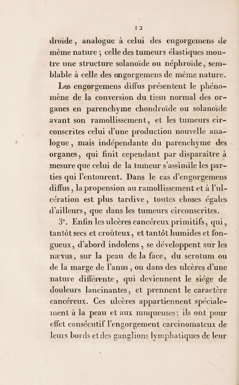 droïde, analogue à celui des en gorge mens de meme nature \ celle des tumeurs élastiques mon¬ tre une structure solanoïde ou néphroïde, sem¬ blable à celle des engorgemens de meme nature» Les engorgemens diffus présentent le phéno¬ mène de la conversion du tissu normal des or¬ ganes en parenchyme chondroïde ou solanoïde avant son ramollissement, et les tumeurs cir¬ conscrites celui d’une production nouvelle ana¬ logue , mais indépendante du parenchyme des organes, qui finit cependant par disparaître à mesure que celui de la tumeur s’assimile les par¬ ties qui l’entourent. Dans le cas d’engorgemens diffus, la propension au ramollissement et à l’ul¬ cération est plus tardive, toutes choses égales d’ailleurs, que dans les tumeurs circonscrites. 3°. Enfin les ulcères cancéreux primitifs, qui, tantôt secs et croûteux, et tantôt humides et fon¬ gueux, d’abord indolens , se développent sur les nævus, sur la peau de la face, du scrotum ou de la marge de l’anus , ou dans des ulcères d’une nature différente, qui deviennent le siège de douleurs lancinantes, et prennent le caractère cancéreux. Ces ulcères appartiennent spéciale¬ ment à la peau et aux muqueuses; ils ont pour effet consécutif l’engorgement carcinomateux de leurs bords et des ganglions lymphatiques de leur