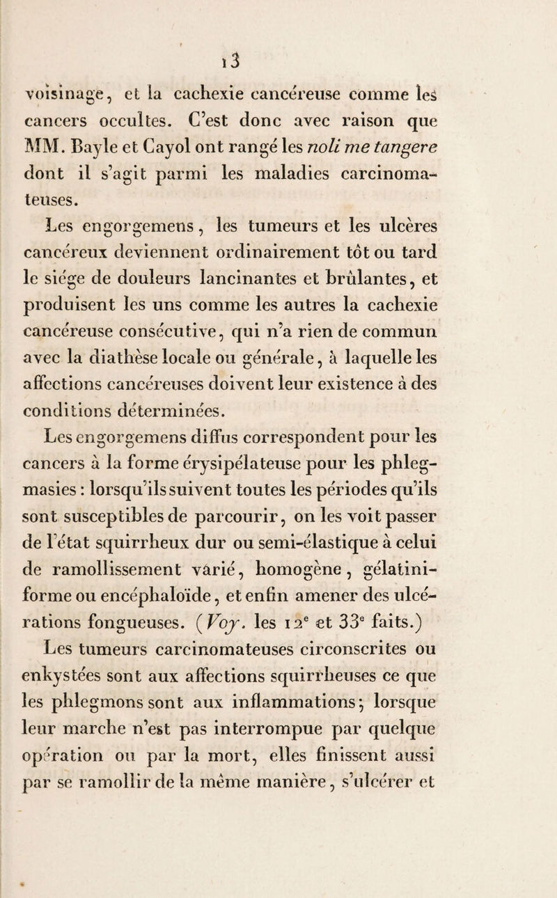 voisinage, et la cachexie cancéreuse comme leâ cancers occultes. C’est donc avec raison que MM. Bayle et Cayol ont rangé les noli me tangere dont il s’agit parmi les maladies carcinoma¬ teuses. Les engorgemens, les tumeurs et les ulcères cancéreux deviennent ordinairement tôt ou tard le siège de douleurs lancinantes et brûlantes, et produisent les uns comme les autres la cachexie cancéreuse consécutive, qui n’a rien de commun avec la diathèse locale ou générale, à laquelle les affections cancéreuses doivent leur existence à des conditions déterminées. Les engorgemens diffus correspondent pour les cancers à la forme érysipélateuse pour les phleg- masies : lorsqu’ils suivent toutes les périodes qu’ils sont susceptibles de parcourir, on les voit passer de l état squirrheux dur ou semi-élastique à celui de ramollissement varié, homogène, gélaiini- forme ou encéphaloïde, et enfin amener des ulcé¬ rations fongueuses. ( Voj. les 12e et 33e faits.) Les tumeurs carcinomateuses circonscrites ou enkystées sont aux affections squirrheuses ce que les phlegmons sont aux inflammations *, lorsque leur marche n’est pas interrompue par quelque opération ou par la mort, elles finissent aussi par se ramollir de la même manière, s’ulcérer et