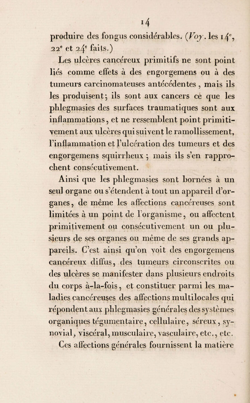 produire des fongus considérables. (Voj. les 14% 22e et 24e faits.) Les ulcères cancéreux primitifs ne sont point liés comme effets à des engorgemens ou à des tumeurs carcinomateuses antécédentes , mais ils les produisent *, ils sont aux cancers ce que les phlegmasies des surfaces traumatiques sont aux inflammations, et ne ressemblent point primiti¬ vement aux ulcères qui suivent le ramollissement, l’inflammation et l’ulcération des tumeurs et des engorgemens squirrheux ; mais ils s’en rappro¬ chent consécutivement. Ainsi que les phlegmasies sont bornées à un seul organe ou s’étendent à tout un appareil d’or¬ ganes, de même les affections cancéreuses sont limitées à un point de l’organisme, ou affectent primitivement ou consécutivement un ou plu¬ sieurs de ses organes ou même de ses grands ap¬ pareils. C’est ainsi qu’on voit des engorgemens cancéreux diffus, des tumeurs circonscrites ou des ulcères se manifester dans plusieurs endroits du corps à-la-fois, et constituer parmi les ma¬ ladies cancéreuses des affections multilocales qui répondent aux phlegmasies générales des systèmes organiques tégumentaire, cellulaire, séreux, sy¬ novial^ viscéral,musculaire, vasculaire, etc., etc. Ces affections générales fournissent la matière