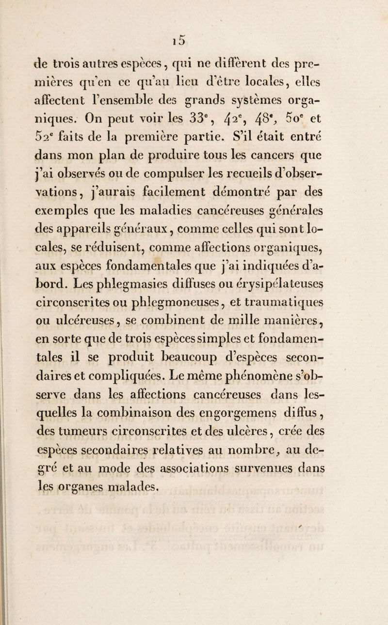 de trois autres espèces, qui ne diffèrent des pre¬ mières qu'en ce qu’au lieu d’être locales, elles affectent l’ensemble des grands systèmes orga¬ niques. On peut voir les 33e, 42% 5oe 52e faits de la première partie. S’il était entré dans mon plan de produire tous les cancers que j’ai observés ou de compulser les recueils d’obser¬ vations, j’aurais facilement démontré par des exemples que les maladies cancéreuses générales des appareils généraux, comme celles qui sont lo¬ cales, se réduisent, comme affections organiques, aux espèces fondamentales que j’ai indiquées d’a¬ bord. Les phlegmasies diffuses ou érysipélateuses circonscrites ou phlegmoneuses, et traumatiques ou ulcéreuses, se combinent de mille manières, en sorte que de trois espèces simples et fondamen¬ tales il se produit beaucoup d’espèces secon¬ daires et compliquées. Le même phénomène s’ob¬ serve dans les affections cancéreuses dans les¬ quelles la combinaison des engorgemens diffus , des tumeurs circonscrites et des ulcères, crée des espèces secondaires relatives au nombre., au de¬ gré et au mode des associations survenues dans les organes malades.