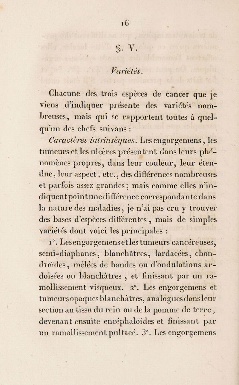 Variétés. Chacune des trois espèces de cancer que je viens d’indiquer présente des variétés nom¬ breuses, mais qui se rapportent toutes à quel¬ qu’un des chefs suivans : Caractères intrinsèques. Les engorgemens, les tumeurs et les ulcères présentent dans leurs phé¬ nomènes propres, dans leur couleur, leur éten¬ due, leur aspect, etc., des différences nombreuses et parfois assez grandes *, mais comme elles n’in¬ diquent pointunedifférence correspondante dans la nature des maladies, je n’ai pas cru y trouver des bases d’espèces différentes , mais de simples variétés dont voici les principales : i°. Les engorgemens et les tumeurs cancéreuses, semi-diaphanes, blanchâtres, lardacées, chon¬ droïdes, mêlées de bandes ou d’ondulations ar¬ doisées ou blanchâtres , et finissant par un ra¬ mollissement visqueux. n°. Les engorgemens et tumeurs opaques blanchâtres, analogues dans leur section au tissu du rein ou de la pomme de terre, devenant ensuite encéphaloïdes et finissant par un ramollissement pu] tacé. 3°. Les engorgemens