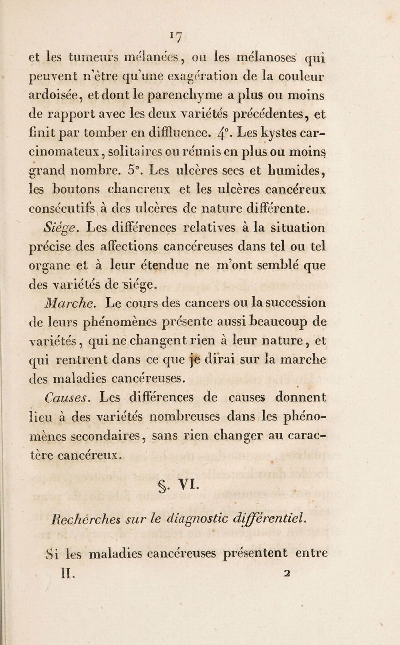 ll et ies tumeurs mélanées, ou les mëlanoses qui peuvent n otre qu’une exagération de la couleur ardoisée, et dont le parenchyme a plus ou moins de rapport avec les deux variétés précédentes, et finit par tomber en diffluence. 4°* Les kystes car¬ cinomateux , solitaires ou réunis en plus ou moins grand nombre. 5°. Les ulcères secs et humides. 7 les boutons chancreux et les ulcères cancéreux consécutifs à des ulcères de nature différente. Siège. Les différences relatives à la situation précise des affections cancéreuses dans tel ou tel organe et à leur étendue ne m’ont semblé que des variétés de siège. Marche. Le cours des cancers ou la succession de leurs phénomènes présente aussi beaucoup de variétés, qui ne changent rien à leur nature, et qui rentrent dans ce que je dirai sur la marche des maladies cancéreuses. Causes. Les différences de causes donnent lieu à des variétés nombreuses dans les phéno¬ mènes secondaires, sans rien changer au carac¬ tère cancéreux. s- vi. Recherches sur le diagnostic différentiel. Si les maladies cancéreuses présentent entre IL 2