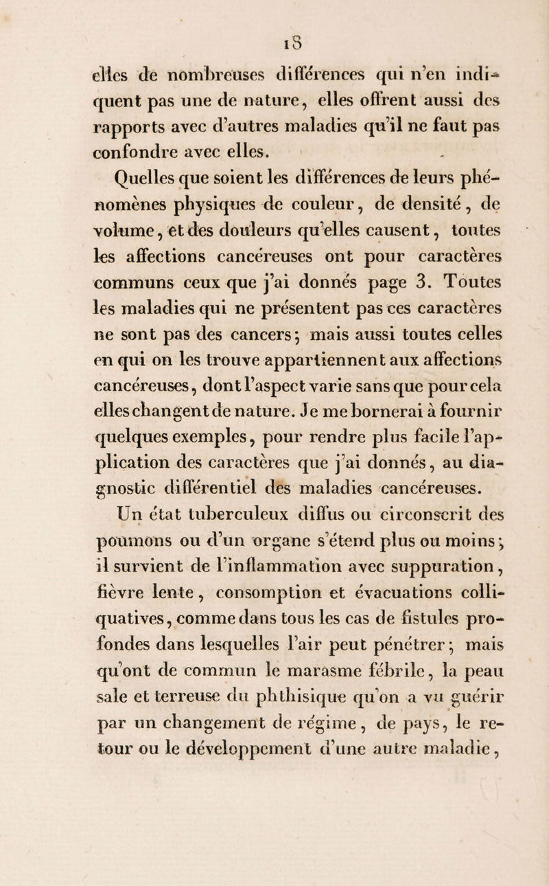 elles (le nombreuses différences qui n’en indi* quent pas une de nature, elles offrent aussi des rapports avec d’autres maladies qu’il ne faut pas confondre avec elles. Quelles que soient les différences de leurs phé¬ nomènes physiques de couleur, de densité, de volume, et des douleurs qu elles causent, toutes les affections cancéreuses ont pour caractères communs ceux que j’ai donnés page 3. Toutes les maladies qui ne présentent pas ces caractères ne sont pas des cancers*, mais aussi toutes celles en qui on les trouve appartiennent aux affections cancéreuses, dont l’aspect varie sans que pour cela elles changent de nature. Je me bornerai à fournir quelques exemples, pour rendre plus facile l’ap¬ plication des caractères que j’ai donnés, au dia¬ gnostic différentiel des maladies cancéreuses. Un état tuberculeux diffus ou circonscrit des « poumons ou d’un organe s’étend plus ou moins ; il survient de l’inflammation avec suppuration, fièvre lente, consomption et évacuations colli- quatives, comme dans tous les cas de fistules pro¬ fondes dans lesquelles l’air peut pénétrer; mais qu’ont de commun le marasme fébrile, la peau sale et terreuse du phthisique qu’on a vu guérir par un changement de régime, de pays, le re¬ tour ou le développement d’une autre maladie,