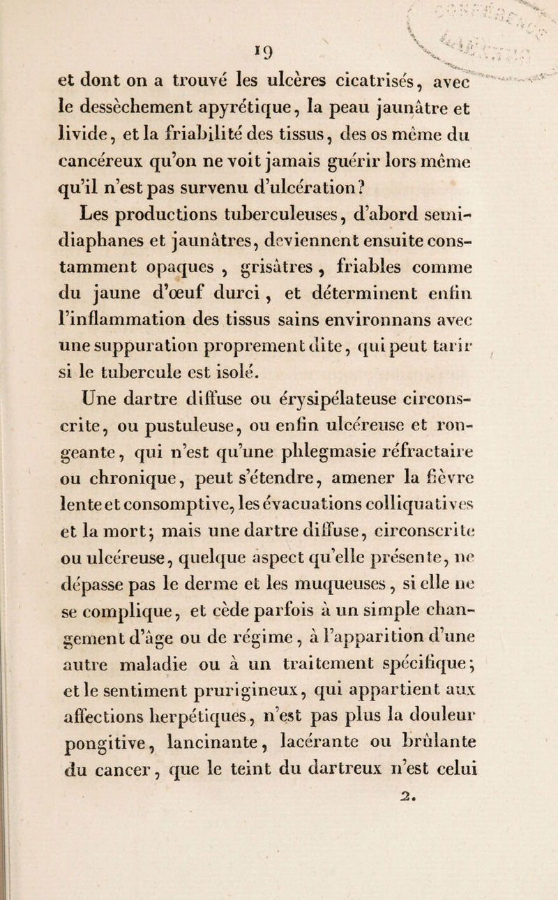 •J et dont on a trouvé les ulcères cicatrisés, avec le dessèchement apyrétique, la peau jaunâtre et livide, et la friabilité des tissus, des os meme du cancéreux qu’on ne voit jamais guérir lors meme qu’il n’est pas survenu d’ulcération? Les productions tuberculeuses, d’abord semi- diaphanes et jaunâtres, deviennent ensuite cons¬ tamment opaques , grisâtres , friables comme du jaune d’œuf durci , et déterminent enfin l’inflammation des tissus sains environnans avec une suppuration proprement dite, qui peut tarir si le tubercule est isolé. Une dartre diffuse ou érysipélateuse circons¬ crite, ou pustuleuse, ou enfin ulcéreuse et ron¬ geante , qui n’est qu’une phlegmasie réfractaire ou chronique, peut s’étendre, amener la fièvre lente etconsomptive, les évacuations colliquatives et la mort; mais une dartre diffuse, circonscrite ou ulcéreuse, quelque aspect qu’elle présente, ne dépasse pas le derme et les muqueuses, si elle ne se complique, et cède parfois â un simple chan¬ gement d’âge ou de régime , à l’apparition d’une autre maladie ou à un traitement spécifique; elle sentiment prurigineux, qui appartient aux affections herpétiques, n’est pas plus la douleur pongitive, lancinante, lacérante ou brûlante du cancer, que le teint du dartreux n’est celui 2.