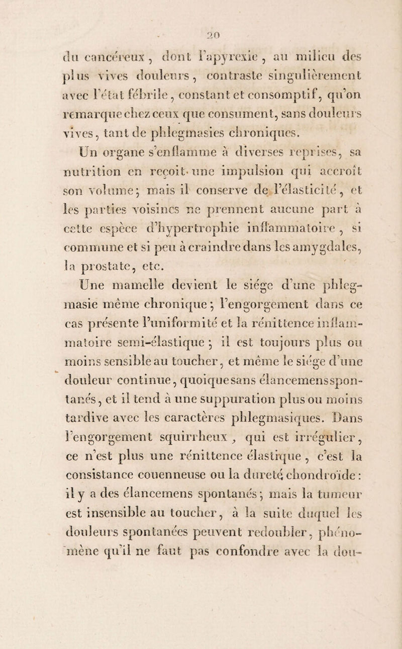 du cancéreux , dont Fapyrexie , au milieu des plus vives douleurs, contraste singulièrement avec l’état fébrile, constant et consomptif, qu’on remarque chez ceux que consument, sans douleurs vives, tant de phlegmasies chroniques. Un organe s’enflamme à diverses reprises, sa nutrition en reçoit-une impulsion qui accroît son volume; mais il conserve de l’élasticité, et les parties voisines ne prennent aucune part à cette espèce d’hypertrophie inflammatoire , si commune et si peu à craindre dans les amygdales, la prostate, etc. Une mamelle devient le siège d’une phleg- raasie même chronique*, l’engorgement dans ce cas présente l’uniformité et la rénittence inflam¬ matoire semi-élastique ; il est toujours plus ou moins sensible au toucher, et même le siège d’une douleur continue, quoique sans élancemensspon- tacés, et il tend à une suppuration plus ou moins tardive avec les caractères phlegmasiques. Dans l’engorgement squirrheux, qui est irrégulier, ce n’est plus une rénittence élastique , c’est la consistance couenneuse onia dureté chondroïde : il y a des élancemens spontanés; mais la tumeur est insensible au toucher, à la suite duquel les douleurs spontanées peuvent redoubler, phéno¬ mène quil ne faut pas confondre avec la clou-