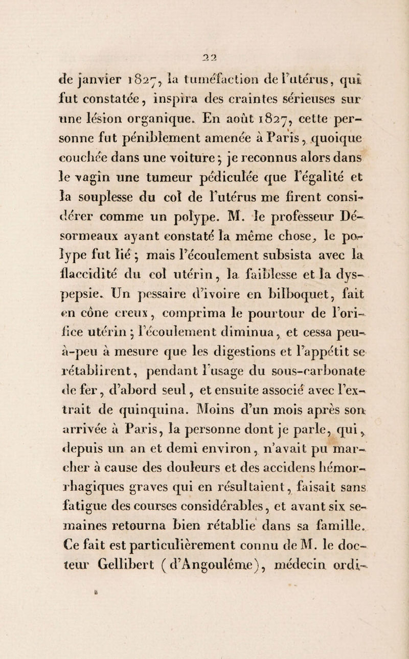 de janvier 182^, ia tuméfaction dePutérus, qui fut constatée, inspira des craintes sérieuses sur une lésion organique. En août 1827, cette per¬ sonne fut péniblement amenée a Paris, quoique couchée dans une voiture ; je reconnus alors dans le vagin une tumeur pédiculée que Fégalité et la souplesse du col de l utérus me firent consi¬ dérer comme un polype. M. le professeur Dé- sormeaux ayant constaté la même chose., le po¬ lype fut lié ; mais l’écoulement subsista avec la flaccidité du col utérin, la faiblesse et la dys¬ pepsie. Un pcssaire d’ivoire en bilboquet, fait en cône creux, comprima le pourtour de l’ori¬ fice utérin ; Fécoulement diminua, et cessa peu- à-peu à mesure que les digestions et l’appétit se rétablirent, pendant 1 usage du sous-carbonate de fer, d’abord seul, et ensuite associé avec l’ex¬ trait de quinquina. Moins d’un mois après son arrivée à Paris, la personne dont je parle, qui ^ depuis un an et demi environ, n’avait pu mar¬ cher à cause des douleurs et des accidens hémor¬ rhagiques graves qui en résultaient, faisait sans fatigue des courses considérables, et avant six se¬ maines retourna bien rétablie dans sa famille. Ce fait est particulièrement connu de M. le doc¬ teur Gellibert ( d’Àngoulême), médecin ordi-