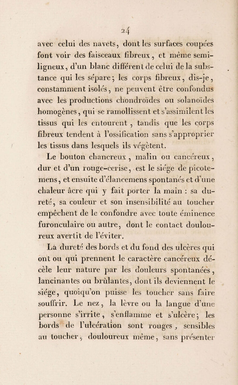 avec celui des navets, dont les surfaces coupées font voir des faisceaux fibreux, et meme semi- ligneux, d’un blanc différent de celui delà subs¬ tance qui les sépare; les corps fibreux, dis-je, constamment isolés, ne peuvent être confondus avec les productions chondroïdes ou soîanoïdes homogènes, qui se ramollissent et s’assimilent les tissus qui les entourent , tandis que les corps fibreux tendent à l’ossification sans s’approprier les tissus dans lesquels ils végètent. Le bouton chancreux , malin ou cancéreux, dur et d’un rouge-cerise, est le siège de picote- mens, et ensuite d’élancemens spontanés et d’une chaleur âcre qui y fait porter la main : sa du¬ reté, sa couleur et son insensibilité au toucher empêchent de le confondre avec toute éminence furonculaire ou autre, dont le contact doulou¬ reux avertit de l’éviter. La dureté des bords et du fond des ulcères qui ont ou qui prennent le caractère cancéreux dé¬ cèle leur nature par les douleurs spontanées, lancinantes ou brûlantes, dont ils deviennent le siège, quoiqu’on puisse les toucher sans faire souffrir. Le nez, la lèvre ou la langue d’une personne s’irrite, s’enflamme et s’ulcère; les bords de l’ulcération sont rouges,, sensibles au toucher, douloureux même, sans présenter