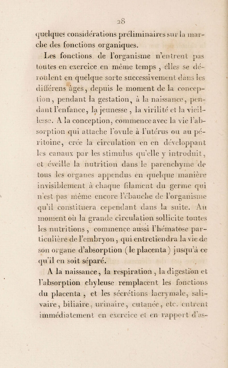quelque* considérations préliminaires sur la mar¬ che des fonctions organiques. Les fonctions de l’organisme n’en li ent nas O 1 (outes en exercice en même temps , elles se dé¬ roulent en quelque sorte successivement dans les differens âges, depuis le moment de la concep¬ tion, pendant la gestation à la naissance, pen¬ dant l’enfance, la jeunesse , la virilité et la vieil¬ lesse. A la conception, commence avec la vie l’ab¬ sorption qui attache l'ovule à l’utérus ou au pé¬ ritoine, crée la circulation en en développant les canaux par les stimulus qu’elle y introduit, et éveille la nutrition dans le parenchyme de tous les organes appendus en quelque manière invisiblement à chaque filament du germe qui n’est pas même encore l’ébauche de l’organisme qu’il constituera cependant dans la suite. Au moment oii la grande circulation sollicite toutes \ * les nutritions , commence aussi l’hématose par¬ ticulière de l’embryon, qui entretiendra la vie de son organe d’absorption (le placenta) jusqu’à ce qu’il en soit séparé. A la naissance, la respiration , la digestion et l’absorption chyleuse remplacent les fonctions du placenta , et les sécrétions lacrymale, sali¬ vaire, biliaire, urinaire, cutanée, etc. entrent immédiatement en exercice et en rapport d’as-