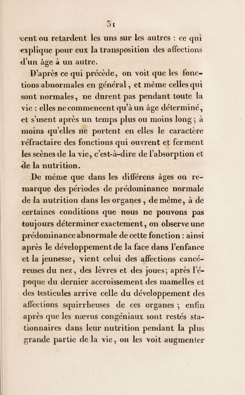 JI «eent ou retardent les uns sur les autres : ce qui explique pour eux la transposition des affections d’un âge à un autre. D’après ce qui précède, on voit que les fonc¬ tions abnormales en général, et meme celles qui sont normales, ne durent pas pendant toute la vie : elles ne commencent qu’à un âge déterminé , et s’usent après un temps plus ou moins long ; à moins quelles ne portent en elles le caractère réfractaire des fonctions qui ouvrent et ferment les scènes de la vie, c’est-à-dire de l’absorption et ele la nutrition. De même que dans les différens âges on re¬ marque des périodes de prédominance normale de la nutrition dans les organes , de même, à de certaines conditions que nous ne pouvons pas toujours déterminer exactement, on observe une prédominance abnormale de cette fonction : ainsi après le développement de la face dans l’enfance et la jeunesse, vient celui des affections cancé¬ reuses du nez, des lèvres et des joues*, après l’é¬ poque du dernier accroissement des mamelles et des testicules arrive celle du développement des affections squirrheuses de ces organes ; enfin après que les nævus congéniaux sont restés sta¬ tionnaires dans leur nutrition pendant la plus grande partie de la vie, on les voit augmenter