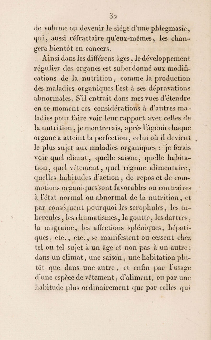 de volume ou devenir le siège d une phlegmasie, qui, aussi réfractaire qu’eux-mêmes, les chan¬ gera bientôt en cancers. Ainsi dans les différens âges, le développement régulier des organes est subordonné aux modifi¬ cations de la nutrition, comme la production des maladies organiques Test à ses dépravations abnormales. S’il entrait dans mes vues d’étendre en ce moment ces considérations à d’autres ma¬ ladies pour faire voir leur rapport avec celles de la nutrition, je montrerais, après l’âge ou chaque organe a atteint la perfection, celui oii il devient v le plus sujet aux maladies organiques : je ferais voir quel climat, quelle saison, quelle habita¬ tion , quel vêtement, cpiel régime alimentaire, quelles habitudes d’action, de repos et de com¬ motions organiques sont favorables ou contraires à l’état normal ou abnormal de la nutrition, et par conséquent pourquoi les scrophules, les tu¬ bercules , les rhumatismes, la goutte, les dartres, la migraine, les affections spléniques, hépati¬ ques, etc., etc., se manifestent ou cessent chez tel ou tel sujet à un âge et non pas à un autre', dans un climat, une saison, une habitation plu¬ tôt que dans une autre , et enfin par l’usage d’une espèce de vêtement, d’aliment, ou par une habitude plus ordinairement que par celles qui