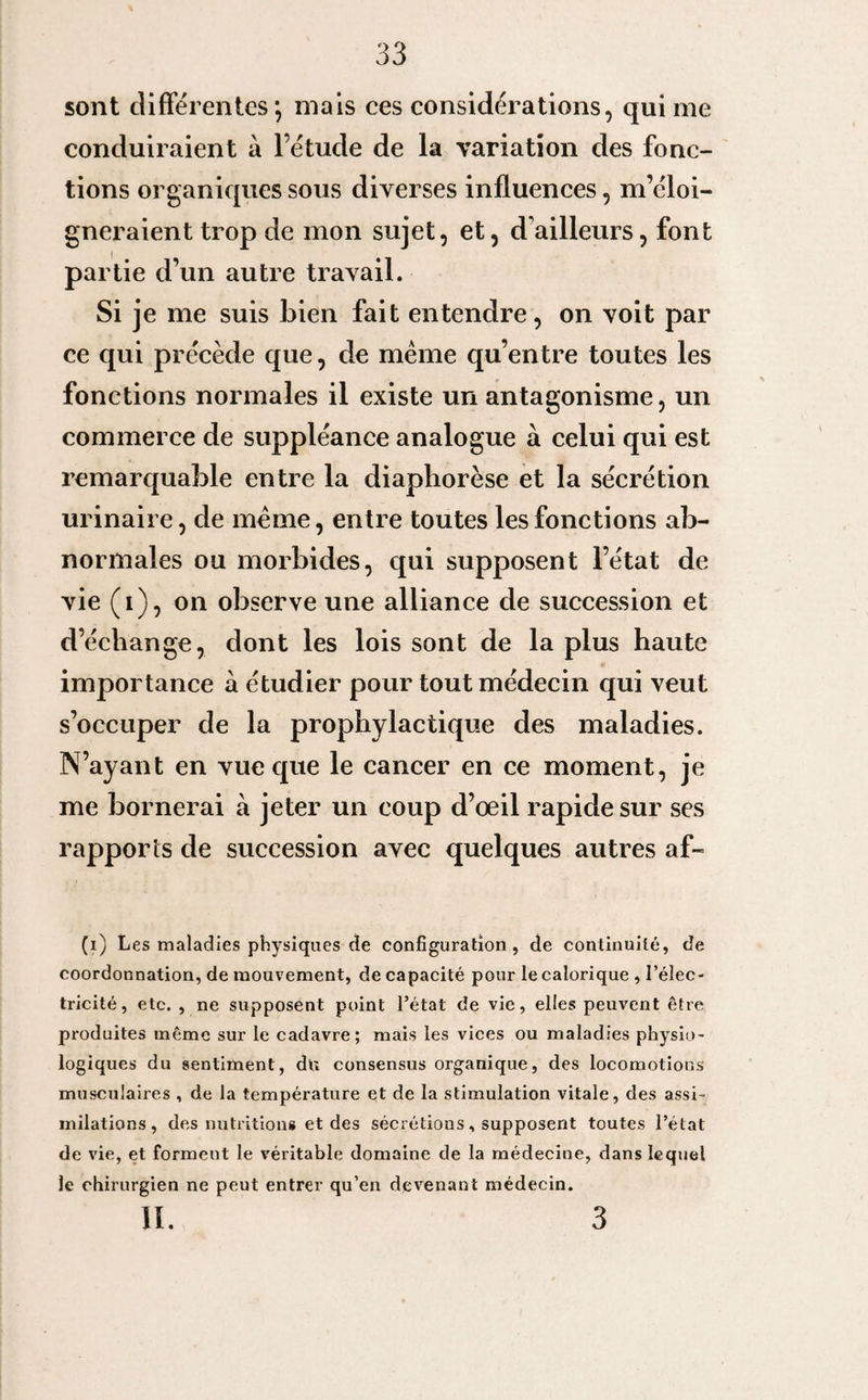 sont differentes*, mais ces considérations, qui me conduiraient à l’étude de la variation des fonc¬ tions organiques sous diverses influences, m’éloi¬ gneraient trop de mon sujet, et, d ailleurs, font partie d’un autre travail. Si je me suis bien fait entendre, on voit par ce qui précède que, de meme qu’entre toutes les fonctions normales il existe un antagonisme, un commerce de suppléance analogue à celui qui est remarquable entre la diapborèse et la sécrétion urinaire, de meme, entre toutes les fonctions ab¬ normales ou morbides, qui supposent l’état de vie (i), on observe une alliance de succession et d’échange, dont les lois sont de la plus haute importance à étudier pour tout médecin qui veut s’occuper de la prophylactique des maladies. N’ayant en vue que le cancer en ce moment, je me bornerai à jeter un coup d’œil rapide sur ses rapports de succession avec quelques autres af- (i) Les maladies physiques de configuration, de continuité, de coordonnation, de mouvement, de capacité pour le calorique , l’élec¬ tricité, etc. , ne supposent point l’état de vie, elles peuvent être produites même sur le cadavre; mais les vices ou maladies physio¬ logiques du sentiment, du consensus organique, des locomotions musculaires , de la température et de la stimulation vitale, des assi¬ milations, des nutritions et des sécrétions, supposent toutes l’état de vie, et forment le véritable domaine de la médecine, dans lequel le chirurgien ne peut entrer qu’en devenant médecin. II. 3