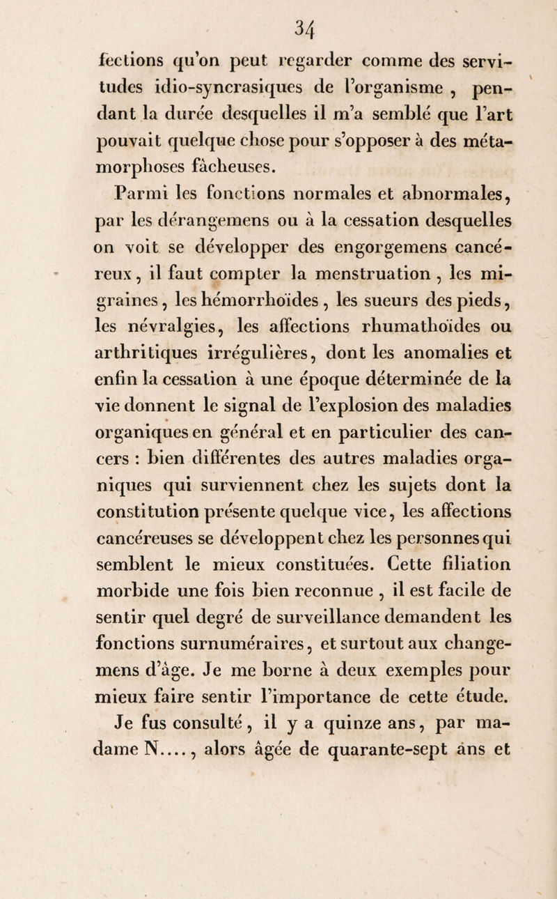 feclions qu’on peut regarder comme des servi¬ tudes idio-syncrasiques de l’organisme , pen¬ dant la durée desquelles il m’a semblé que l’art pouvait quelque chose pour s’opposer à des méta¬ morphoses fâcheuses. Parmi les fonctions normales et abnormales, par les dérangemens ou à la cessation desquelles on voit se développer des engorgemens cancé¬ reux , il faut compter la menstruation , les mi¬ graines , les hémorrhoïdes , les sueurs des pieds, les névralgies, les affections rhumathoïdes ou arthritiques irrégulières, dont les anomalies et enfin la cessation à une épocpie déterminée de la vie donnent le signal de l’explosion des maladies organiques en général et en particulier des can¬ cers : bien différentes des autres maladies orga¬ niques qui surviennent chez les sujets dont la constitution présente quelque vice, les affections cancéreuses se développent chez les personnes qui semblent le mieux constituées. Cette filiation morbide une fois bien reconnue , il est facile de sentir quel degré de surveillance demandent les fonctions surnuméraires, et surtout aux change- mens d’àge. Je me borne à deux exemples pour mieux faire sentir l’importance de cette étude. Je fus consulté, il y a quinze ans, par ma¬ dame N_, alors âgée de quarante-sept ans et