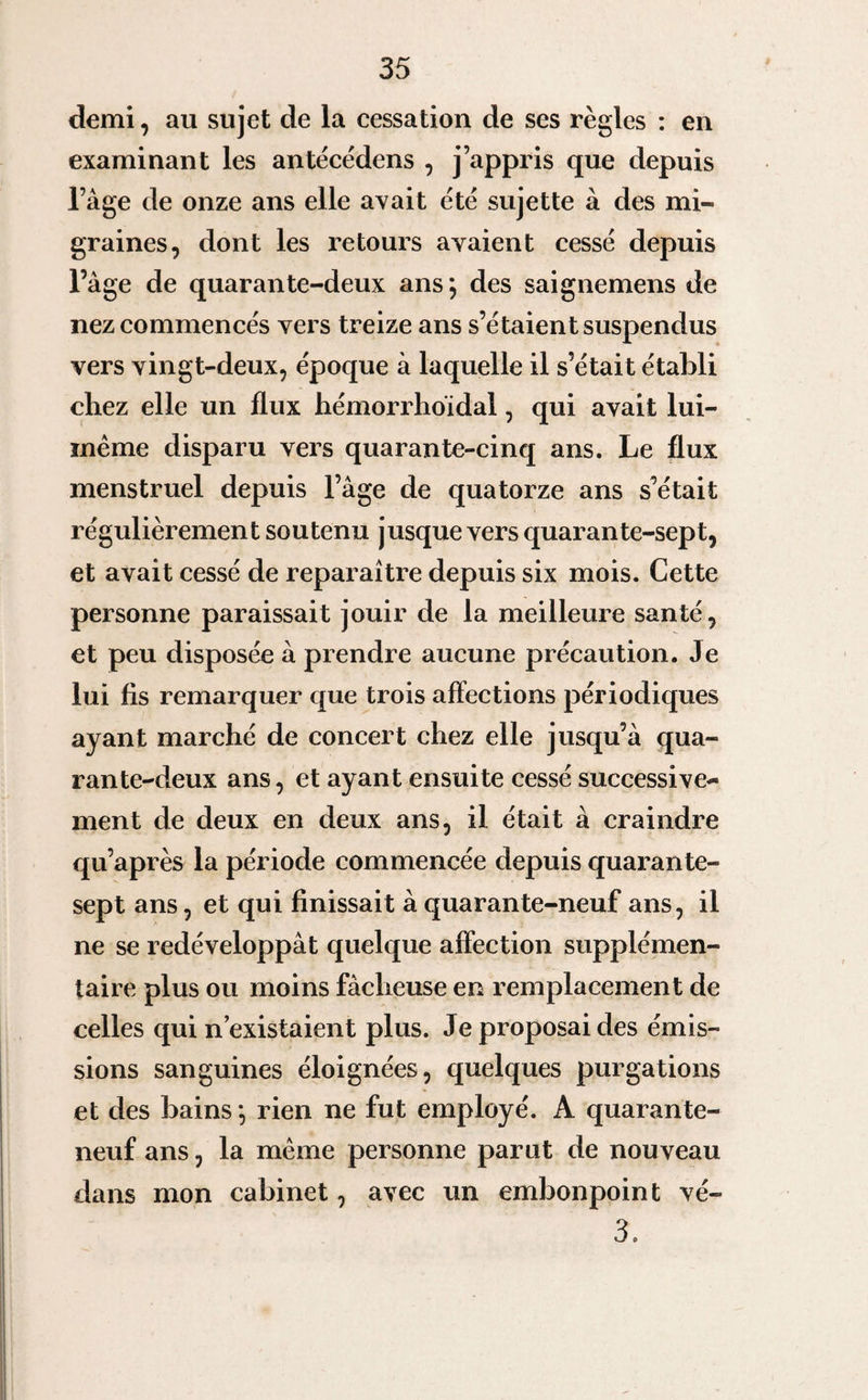 demi, au sujet de la cessation de ses règles : en examinant les antècèdens , j’appris que depuis l’âge de onze ans elle avait été sujette à des mi¬ graines, dont les retours avaient cessé depuis l’âge de quarante-deux ans*, des saignemens de nez commencés vers treize ans s’étaient suspendus vers vingt-deux, époque à laquelle il s’était établi chez elle un flux hémorrhoïdal, qui avait lui- même disparu vers quarante-cinq ans. Le flux menstruel depuis l’âge de quatorze ans s’était régulièrement soutenu jusque vers quarante-sept, et avait cessé de reparaître depuis six mois. Cette personne paraissait jouir de la meilleure santé, et peu disposée à prendre aucune précaution. Je lui fis remarquer que trois affections périodiques ayant marché de concert chez elle jusqu’à qua¬ rante-deux ans, et ayant ensuite cessé successive¬ ment de deux en deux ans, il était à craindre qu’après la période commencée depuis quarante- sept ans, et qui finissait à quarante-neuf ans, il ne se redéveloppât quelque affection supplémen¬ taire plus ou moins fâcheuse en remplacement de celles qui n’existaient plus. Je proposai des émis¬ sions sanguines éloignées, quelques purgations et des bains *, rien ne fut employé. A quarante- neuf ans, la même personne parut de nouveau dans mon cabinet, avec un embonpoint vé- 3.