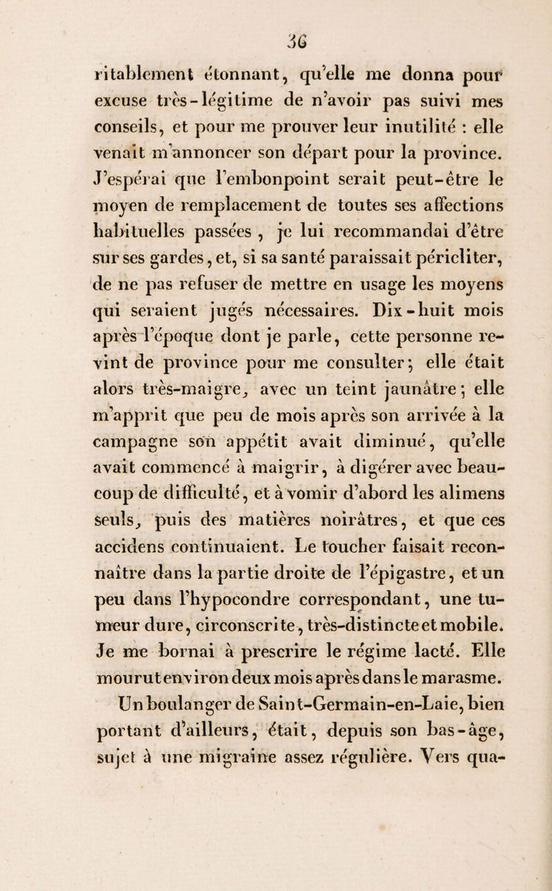 ritablement étonnant, qu’elle me donna pour excuse très-légitime de n’avoir pas suivi mes conseils, et pour me prouver leur inutilité : elle venait m’annoncer son départ pour la province. J’espérai que l’embonpoint serait peut-être le moyen de remplacement de toutes ses affections habituelles passées , je lui recommandai d’être sur ses gardes, et, si sa santé paraissait péricliter, de ne pas refuser de mettre en usage les moyens qui seraient jugés nécessaires. Dix-huit mois après l’époque dont je parle, cette personne re¬ vint de province pour me consulter*, elle était alors très-maigre, avec un teint jaunâtre; elle m’apprit que peu de mois après son arrivée à la campagne son appétit avait diminué, qu’elle avait commencé à maigrir, à digérer avec beau¬ coup de difficulté, et à vomir d’abord les alimens seuls, puis des matières noirâtres, et que ces accidens continuaient. Le toucher faisait recon¬ naître dans la partie droite de l’épigastre, et un peu dans l’hypoeondre correspondant, une tu¬ meur dure, circonscrite, très-distincte et mobile* Je me bornai à prescrire le régime lacté. Elle mourut environ deux mois après dans le marasme. Un boulanger de Saint-Germain-en-Laie, bien portant d’ailleurs, était, depuis son bas-âge, sujet à une migraine assez régulière. Vers qua-