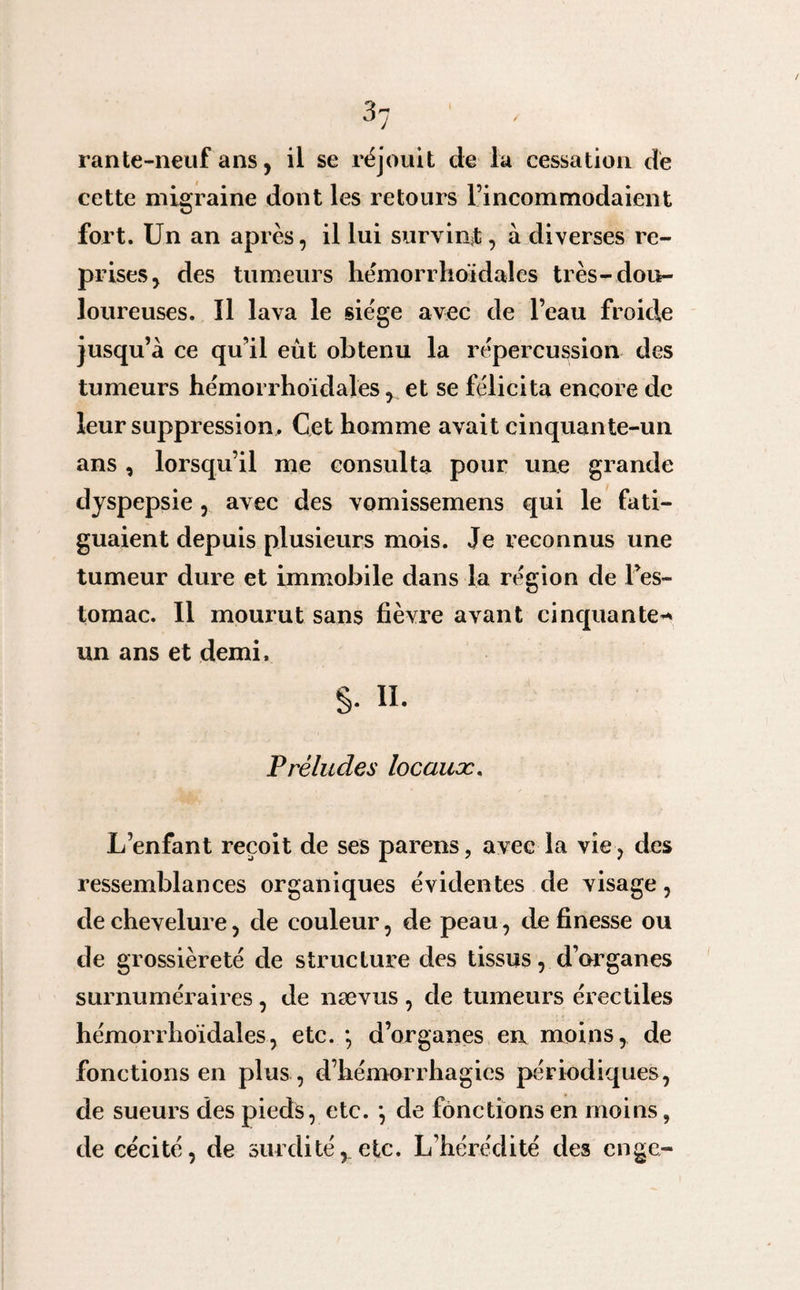 D j rante-neuf ans, il se réjouit de la cessation de cette migraine dont les retours l’incommodaient fort. Un an après, il lui survint, à diverses re¬ prises, des tumeurs hémorrhoidales très-dou¬ loureuses. Il lava le siège avec de l’eau froide jusqu’à ce qu’il eût obtenu la répercussion des tumeurs hémorrhoidales, et se félicita encore de leur suppression. Cet homme avait cinquante-un ans, lorsqu’il me consulta pour une grande dyspepsie, avec des vomissemens qui le fati¬ guaient depuis plusieurs mois. Je reconnus une tumeur dure et immobile dans la région de Fes- tomac. Il mourut sans fièvre avant cinquante* un ans et demi, §. H. Préludes locaux L’enfant reçoit de ses pareils, avec la vie , des ressemblances organiques évidentes de visage, de chevelure, de couleur, de peau, de finesse ou de grossièreté de structure des tissus, d’organes surnuméraires, de nævus , de tumeurs érectiles hémorrhoidales, etc. *, d’organes en moins, de fonctions en plus , d’hémorrhagies périodiques, de sueurs des pieds, etc. *, de fonctions en moins, de cécité, de surditéy etc. L’hérédité des enge-