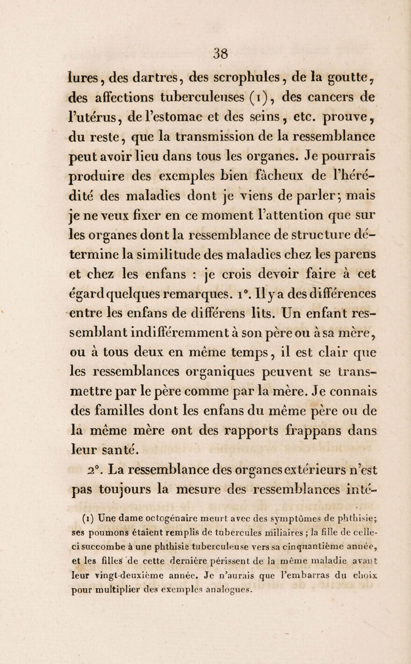 lures, des dartres, des scrophules, de la goutte, des affections tuberculeuses (i), des cancers de l’utérus, de l’estomac et des seins, etc. prouve, du reste, que la transmission de la ressemblance peut avoir lieu dans tous les organes. Je pourrais produire des exemples bien fâcheux de l’héré¬ dité des maladies dont je viens de parler*, mais je ne veux fixer en ce moment l’attention que sur les organes dont la ressemblance de structure dé¬ termine la similitude des maladies chez les parens et chez les enfans : je crois devoir faire à cet égard quelques remarques. i°. Ilya des différences entre les enfans de différens lits. Un enfant res¬ semblant indifféremment à son père ou à sa mère, ou à tous deux en même temps, il est clair que les ressemblances organiques peuvent se trans¬ mettre par le père comme par la mère. Je connais des familles dont les enfans du même père ou de la même mère ont des rapports frappans dans leur santé. 2°. La ressemblance des organes extérieurs n’est pas toujours la mesure des ressemblances inté- (1) Une dame octogénaire meurt avec des symptômes de phthisie; ses poumons étaient remplis de tubercules miliaires ; la fille de celle- ci succombe à une phthisie tuberculeuse vers sa cinquantième année, et les filles de cette dernière périssent de la même maladie avan t leur vingt-deuxième année. Je n’aurais que l’embarras du choix pour multiplier des exemples analogues.