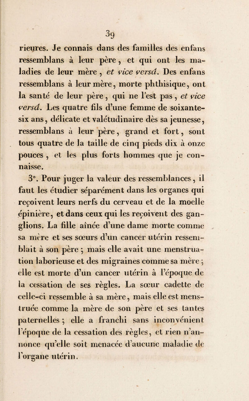 rieures. Je connais dans des familles des enfans ressemblans à leur père , et qui ont les ma¬ ladies de leur mère , et vice versa. Des enfans ressemblans à leur mère, morte phthisique, ont la santé de leur père, qui ne lest pas, et vice versâ. Les quatre fils d’une femme de soixante- six ans, délicate et valétudinaire dès sa jeunesse, ressemblans à leur père, grand et fort, sont tous quatre de la taille de cinq pieds dix à onze pouces , et les plus forts hommes que je con¬ naisse. 3°. Pour juger la valeur des ressemblances, il faut les étudier séparément dans les organes qui reçoivent leurs nerfs du cerveau et de la moelle a épinière, et dans ceux qui les reçoivent des gan¬ glions. La fille aînée d’une dame morte comme sa mère et ses sœurs d’un cancer utérin ressem¬ blait à son père *, mais elle avait une menstrua¬ tion laborieuse et des migraines comme sa mère ; elle est morte d’un cancer utérin à l’époque de la cessation de ses règles. La sœur cadette de celle-ci ressemble à sa mère, mais elle est mens¬ truée comme la mère de son père et ses tantes paternelles *, elle a franchi sans inconvénient l’époque de la cessation des règles, et rien n’an¬ nonce qu’elle soit menacée d’aucune maladie de l'organe utérin.