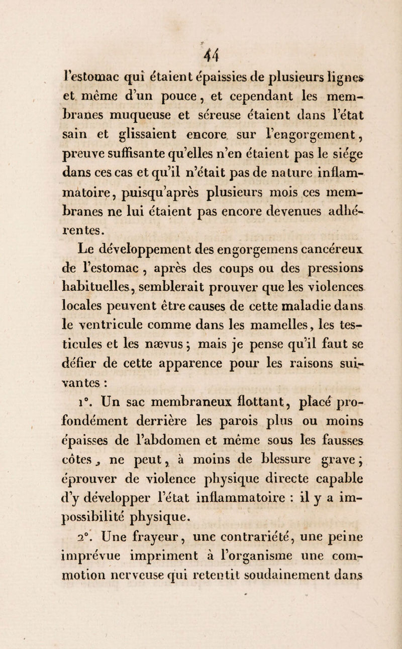 l'estomac qui étaient épaissies de plusieurs lignes et meme d’un pouce, et cependant les mem¬ branes muqueuse et séreuse étaient dans l’état sain et glissaient encore sur l’engorgement, preuve suffisante qu’elles n’en étaient pas le siège dans ces cas et qu’il n’était pas de nature inflam¬ matoire, puisqu’après plusieurs mois ces mem¬ branes ne lui étaient pas encore devenues adhé- l’entes. Le développement des engorgemens cancéreux de l’estomac , après des coups ou des pressions habituelles, semblerait prouver que les violences locales peuvent être causes de cette maladie dans le ventricule comme dans les mamelles, les tes¬ ticules et les nævus *, mais je pense qu’il faut se défier de cette apparence pour les raisons sui¬ vantes : i°. Un sac membraneux flattant, placé pro¬ fondément derrière les parois plus ou moins épaisses de l’abdomen et même sous les fausses cotes ^ ne peut, à moins de blessure grave j éprouver de violence physique directe capable d’y développer l’état inflammatoire : il y a im¬ possibilité physique. 2°. Une frayeur, une contrariété, une peine imprévue impriment à l’organisme une com¬ motion nerveuse qui retentit soudainement dans