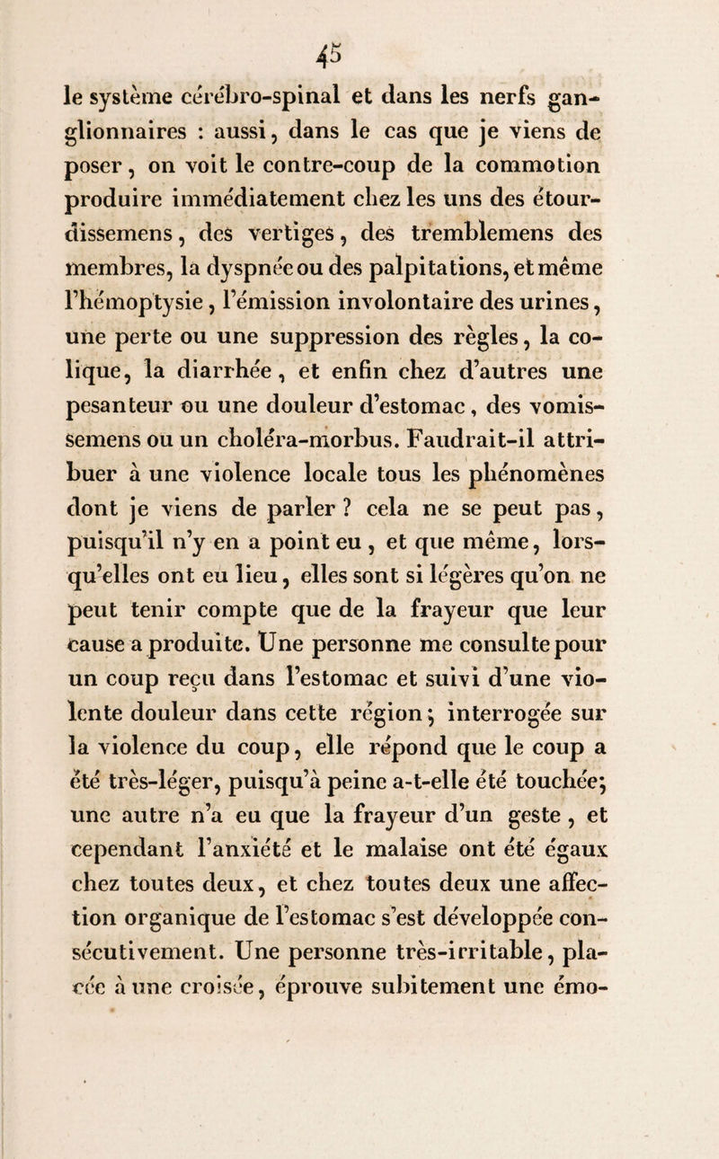 le système cérébro-spinal et dans les nerfs gan¬ glionnaires : aussi, dans le cas que je viens de poser, on voit le contre-coup de la commotion produire immédiatement chez les uns des étour- dissemens, des vertiges, des tremblemens des membres, la dyspnée ou des palpitations, et même l’hémoptysie, l’émission involontaire des urines, une perte ou une suppression des règles, la co¬ lique, la diarrhée, et enfin chez d’autres une pesanteur ou une douleur d’estomac, des vomis- semens ou un choléra-morbus. Faudrait-il attri¬ buer à une violence locale tous les phénomènes dont je viens de parler ? cela ne se peut pas, puisqu’il n’y en a point eu , et que même, lors¬ qu’elles ont eu lieu, elles sont si légères qu’on ne peut tenir compte que de la frayeur que leur cause a produite. Une personne me consulte pour un coup reçu dans l’estomac et suivi d’une vio¬ lente douleur dans cette région; interrogée sur la violence du coup, elle répond que le coup a été très-léger, puisqu’à peine a-t-elle été touchée; une autre n’a eu que la frayeur d’un geste , et cependant l’anxiété et le malaise ont été égaux chez toutes deux, et chez toutes deux une affec¬ tion organique de l’estomac s’est développée con¬ sécutivement. Une personne très-irritable, pla¬ cée aune croisée, éprouve subitement une émo-