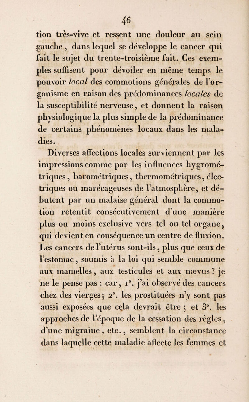 tion très-vive et ressent une douleur au sein gauche, dans lequel se développe le cancer qui fait le sujet du trente-troisième fait. Ces exem¬ ples suffisent pour dévoiler en même temps le pouvoir local des commotions générales de For- ganisme en raison des prédominances locales de la susceptibilité nerveuse, et donnent la raison physiologique la plus simple de la prédominance de certains phénomènes locaux dans les mala¬ dies. Diverses affections locales surviennent par les impressions comme par les influences hygromé¬ triques, barométriques, thermométriques, élec¬ triques ou marécageuses de l’atmosphère, et dé¬ butent par un malaise général dont la commo¬ tion retentit consécutivement d’une manière plus ou moins exclusive vers tel ou tel organe, qui devient en conséquence un centre de fluxion. Les cancers de l’utérus sont-ils, plus que ceux de l’estomac, soumis à la loi qui semble commune aux mamelles, aux testicules et aux nævus ? je ne le pense pas : car, i°. j’ai observé des cancers chez des vierges \ 2°. les prostituées n’y sont pas aussi exposées que cela devrait être *, et 3°. les approches de l’époque de la cessation des règles, d’une migraine, etc., semblent la circonstance dans laquelle cette maladie affecte les femmes et