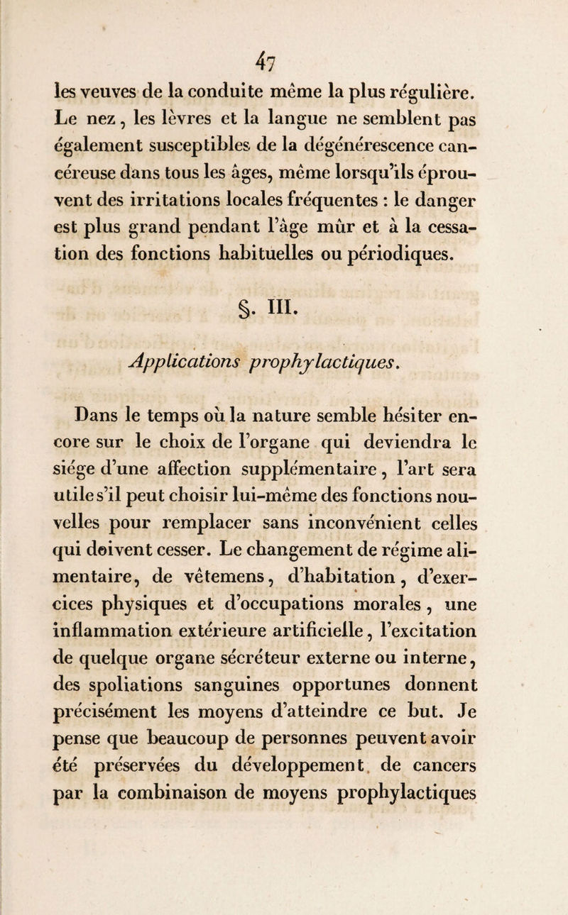 les veuves de la conduite même la plus régulière. Le nez, les lèvres et la langue ne semblent pas également susceptibles de la dégénérescence can¬ céreuse dans tous les âges, même lorsqu’ils éprou¬ vent des irritations locales fréquentes : le danger est plus grand pendant l’age mûr et à la cessa¬ tion des fonctions habituelles ou périodiques. §. III. Applieations prophylactiques. Dans le temps ou la nature semble hésiter en¬ core sur le choix de l’organe qui deviendra le siège d’une affection supplémentaire, l’art sera utile s’il peut choisir lui-même des fonctions nou¬ velles pour remplacer sans inconvénient celles qui doivent cesser. Le changement de régime ali¬ mentaire, de vêterriens, d’habitation, d’exer- » cices physiques et d’occupations morales , une inflammation extérieure artificielle, l’excitation de quelque organe sécréteur externe ou interne, des spoliations sanguines opportunes donnent précisément les moyens d’atteindre ce but. Je pense que beaucoup de personnes peuvent avoir été préservées du développement de cancers par la combinaison de moyens prophylactiques