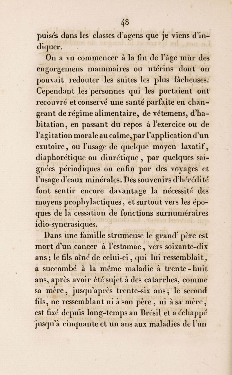 puisés clans les classes d’agens que je viens d’in¬ diquer. On a vu commencer à la fin de l’àge mûr des engorgemens mammaires ou utérins dont on pouvait redouter les suites les plus fâcheuses. Cependant les personnes qui les portaient ont recouvré et conservé une santé parfaite en chan¬ geant de régime alimentaire, de vêtemens, d’ha¬ bitation, en passant du repos â l’exercice ou de l’agi tation morale au calme, par l’application d’un exutoire, ou Fusage de quelque moyen laxatif, diaphorétique ou diurétique , par quelques sai¬ gnées périodiques ou enfin par des voyages et l’usage d’eaux minérales. Des souvenirs d’hérédité font sentir encore davantage la nécessité des moyens prophylactiques, et surtout vers les épo¬ ques de la cessation de fonctions surnuméraires idio-syncrasiques. Dans une famille strumeuse le grand’ père est mort d’un cancer à l’estomac, vers soixante-dix ans ; le fils aîné de celui-ci, qui lui ressemblait, a succombé â la meme maladie à trente-huit ans, après avoir été sujet à des catarrhes, comme sa mère, jusqu’après trente-six ans; le second fils, ne ressemblant ni â son père , ni â sa mère, est fixé depuis long-temps au Brésil et a échappé jusqu’à cinquante et un ans aux maladies de l’un