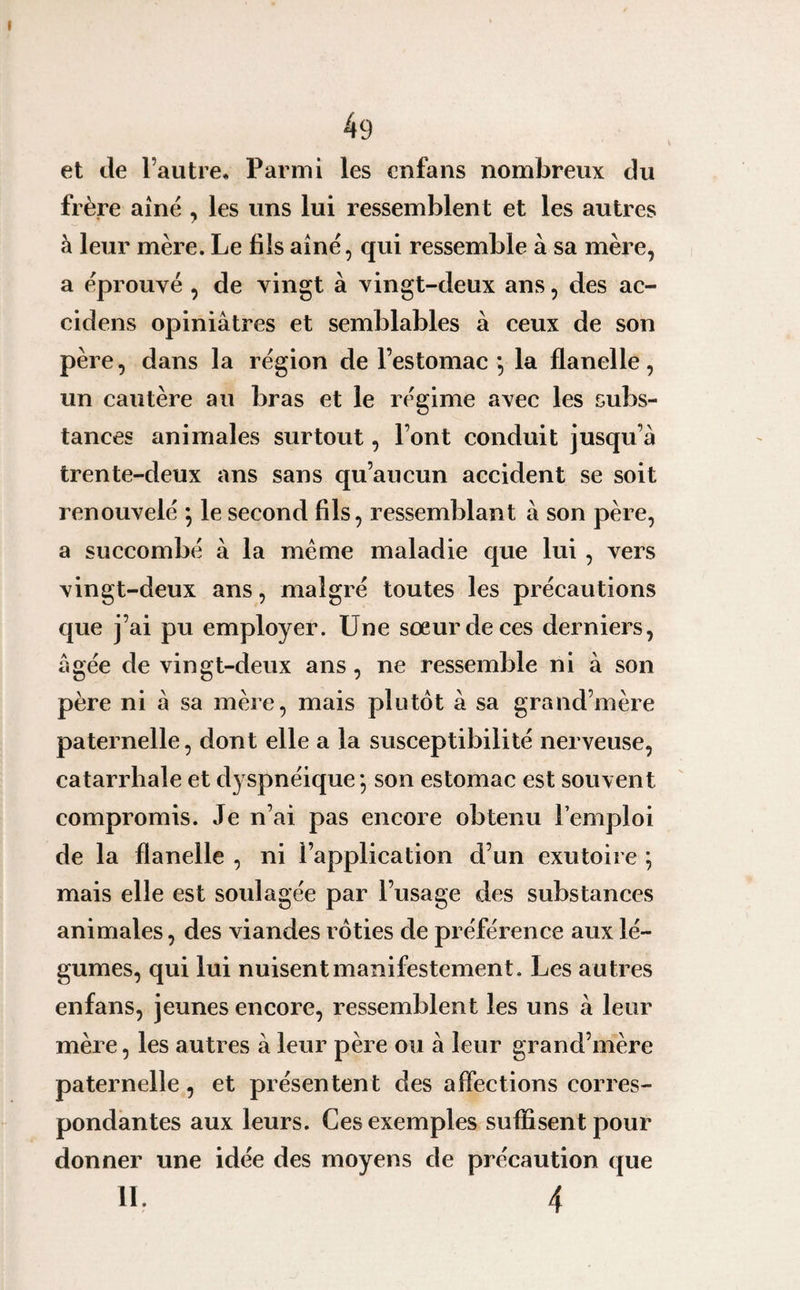 et île l’autre* Parmi les cnfans nombreux du frère aîné , les uns lui ressemblent et les autres à leur mère. Le bis aîné, qui ressemble à sa mère, a éprouvé , de vingt à vingt-deux ans, des ac- cidens opiniâtres et semblables à ceux de son père, dans la région de l’estomac *, la flanelle, un cautère au bras et le régime avec les subs¬ tances animales surtout, l’ont conduit jusqu’à trente-deux ans sans qu’aucun accident se soit renouvelé ; le second fils, ressemblant à son père, a succombé à la même maladie que lui , vers vingt-deux ans, malgré toutes les précautions que j’ai pu employer. Une sœur de ces derniers, âgée de vingt-deux ans, ne ressemble ni à son père ni à sa mère, mais plutôt à sa grand’mère paternelle, dont elle a la susceptibilité nerveuse, catarrhale et dyspnéique*, son estomac est souvent compromis. Je n’ai pas encore obtenu l’emploi de la flanelle , ni l’application d’un exutoire ; mais elle est soulagée par l’usage des substances animales, des viandes rôties de préférence aux lé¬ gumes, qui lui nuisent manifestement. Les autres enfans, jeunes encore, ressemblent les uns à leur mère, les autres à leur père ou à leur grand’mère paternelle, et présentent des affections corres¬ pondantes aux leurs. Ces exemples suffisent pour donner une idée des moyens de précaution que IL 4
