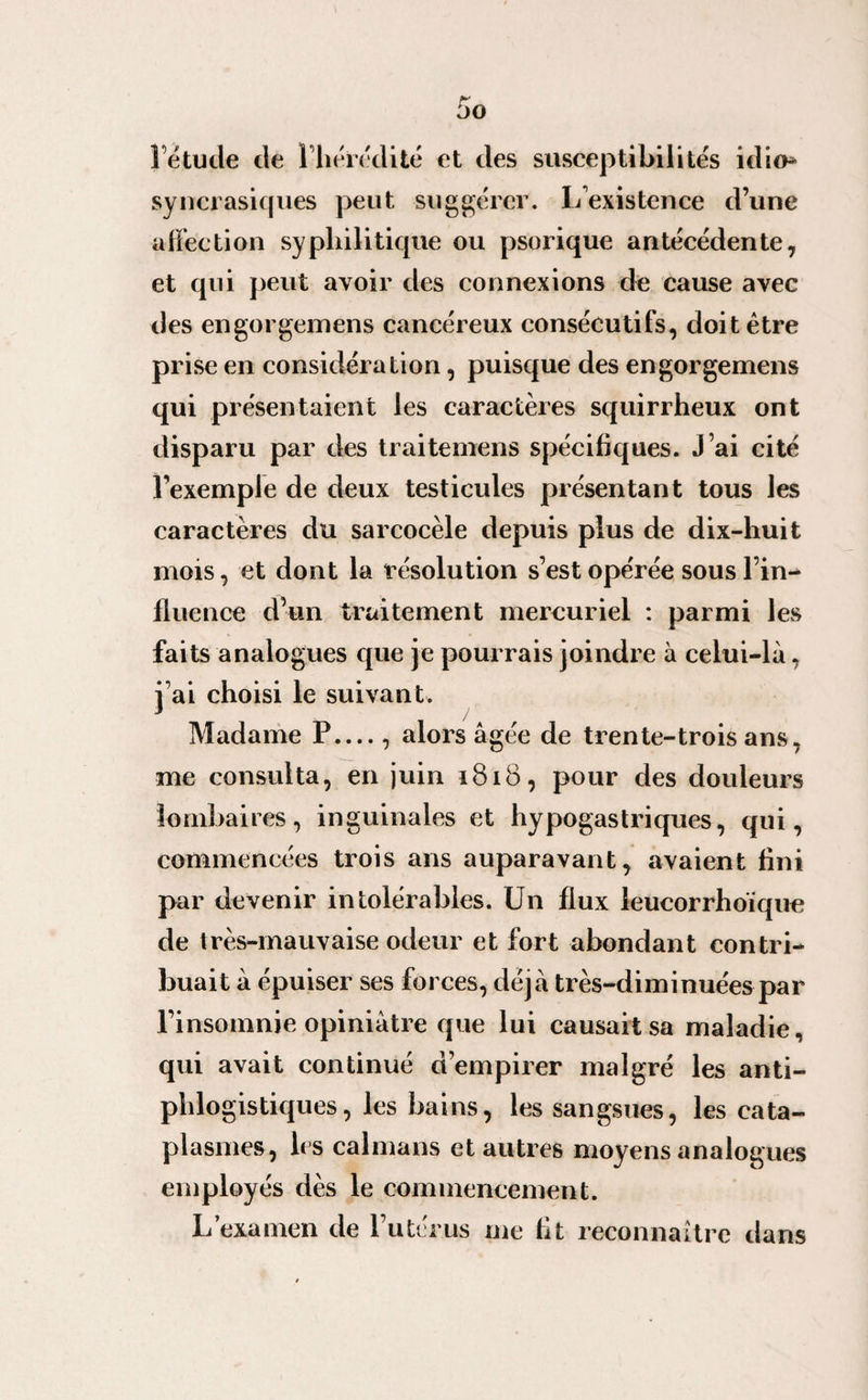 l’étude de l’hérédité et des susceptibilités idio* syncrasicjues peut suggérer. L existence d’une affection syphilitique ou psorique antécédente, et qui peut avoir des connexions de cause avec des engorgemens cancéreux consécutifs, doit être prise en considération, puisque des engorgemens qui présentaient les caractères squirrheux ont disparu par des traitemens spécifiques. J’ai cité l’exemple de deux testicules présentant tous les caractères du sarcocèle depuis plus de dix-huit mois, et dont la résolution s’est opérée sous l’in¬ fluence d’un traitement mercuriel : parmi les faits analogues que je pourrais joindre à celui-là, j’ai choisi le suivant. Madame P...., alors âgée de trente-trois ans, me consulta, en juin 1818, pour des douleurs lombaires, inguinales et hypogastriques, qui, commencées trois ans auparavant, avaient fini par devenir intolérables. Un flux leucorrhoïque de très-mauvaise odeur et fort abondant contri¬ buait à épuiser ses forces, déjà très-diminuées par l’insomnie opiniâtre que lui causait sa maladie, qui avait continué d’empirer malgré les anti¬ phlogistiques, les bains, les sangsues, les cata¬ plasmes, les caïmans et autres moyens analogues employés dès le commencement. L’examen de l’utérus me fit reconnaître dans