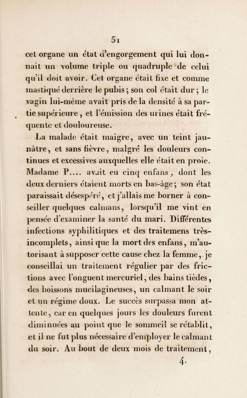 cet organe un état d’engorgement qui lui don¬ nait un volume triple ou quadruple de celui qu’il doit avoir. Cet organe était fixe et comme mastiqué derrière le pubis ; son col était dur ; le vagin lui-même avait pris de la densité à sa par¬ tie supérieure , et l émission des urines était fré¬ quente et douloureuse. La malade était maigre, avec un teint jau¬ nâtre, et sans fièvre, malgré les douleurs con¬ tinues et excessives auxquelles elle était en proie. Madame P.... avait eu cinq en fa ns dont les deux derniers étaient morts en bas-âge; son état paraissait désespéré, et j’allais me borner à con¬ seiller quelques caïmans, lorsqu’il me vint en pensée d’examiner la santé du mari. Différentes infections syphilitiques et des traitemens très- incomplets , ainsi que la mort des enfans, m’au¬ torisant à supposer cette cause chez la femme, je conseillai un traitement régulier par des fric¬ tions avec l’onguent mercuriel, des bains tièdes, des boissons mucilagineuses, un calmant le soir et un régime doux. Le succès surpassa mon at¬ tente, car en quelques jours les douleurs furent diminuées au point que le sommeil se rétablit, et il ne fut plus nécessaire d’employer le calmant du soir. Au bout de deux mois de traitement, 4-